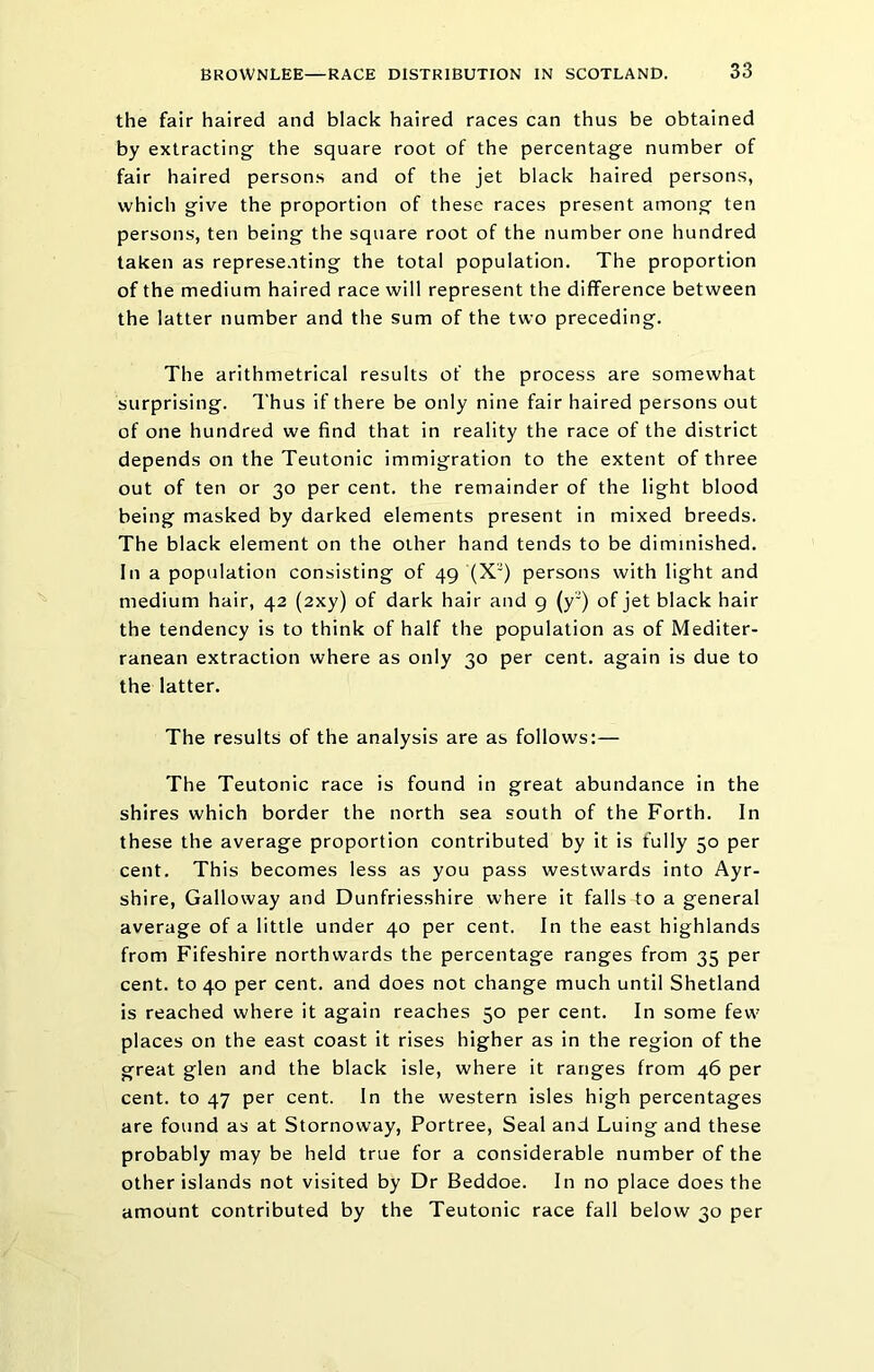 the fair haired and black haired races can thus be obtained by extracting the square root of the percentage number of fair haired persons and of the jet black haired persons, which give the proportion of these races present among ten persons, ten being the square root of the number one hundred taken as represe.iting the total population. The proportion of the medium haired race will represent the difference between the latter number and the sum of the two preceding. The arithmetrical results of the process are somewhat surprising. Thus if there be only nine fair haired persons out of one hundred we find that in reality the race of the district depends on the Teutonic immigration to the extent of three out of ten or 30 per cent, the remainder of the light blood being masked by darked elements present in mixed breeds. The black element on the other hand tends to be diminished. In a population consisting of 49 (X) persons with light and medium hair, 42 (2xy) of dark hair and g (y) of jet black hair the tendency is to think of half the population as of Mediter- ranean extraction where as only 30 per cent, again is due to the latter. The results of the analysis are as follows:— The Teutonic race is found in great abundance in the shires which border the north sea south of the Forth. In these the average proportion contributed by it is fully 50 per cent. This becomes less as you pass westwards into Ayr- shire, Galloway and Dunfriesshire where it falls to a general average of a little under 40 per cent. In the east highlands from Fifeshire northwards the percentage ranges from 35 per cent, to 40 per cent, and does not change much until Shetland is reached where it again reaches 50 per cent. In some few places on the east coast it rises higher as in the region of the great glen and the black isle, where it ranges from 46 per cent, to 47 per cent. In the western isles high percentages are found as at Stornoway, Portree, Seal and Luing and these probably may be held true for a considerable number of the other islands not visited by Dr Beddoe. In no place does the amount contributed by the Teutonic race fall below 30 per