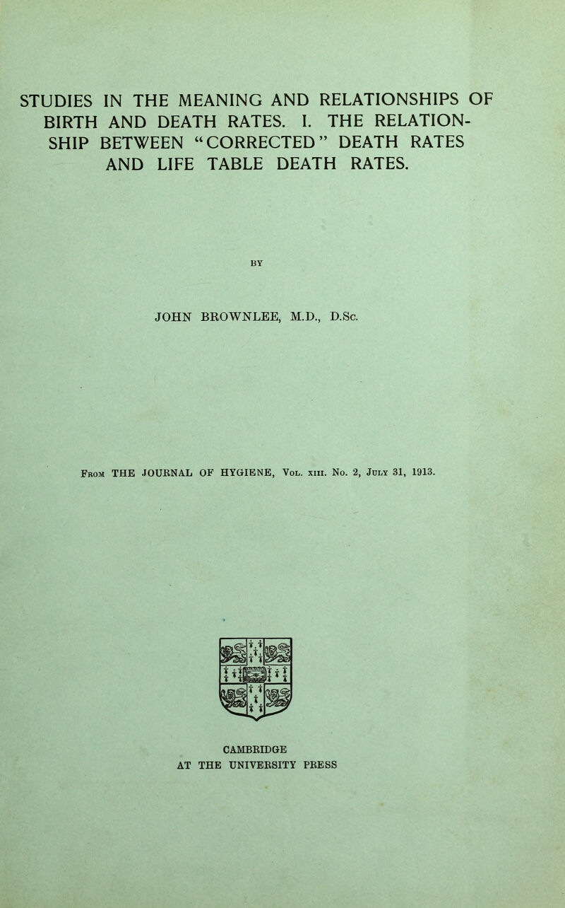 STUDIES IN THE MEANING AND RELATIONSHIPS OF BIRTH AND DEATH RATES. I. THE RELATION- SHIP BETWEEN “CORRECTED” DEATH RATES AND LIFE TABLE DEATH RATES. JOHN BROWNLEE, M.D., D.Sc. From THE JOUENAL OF HYGIENE, Vol. xiii. No. 2, July 31, 1913. CAMBEIDGE AT THE UNIVEESITY PEESS