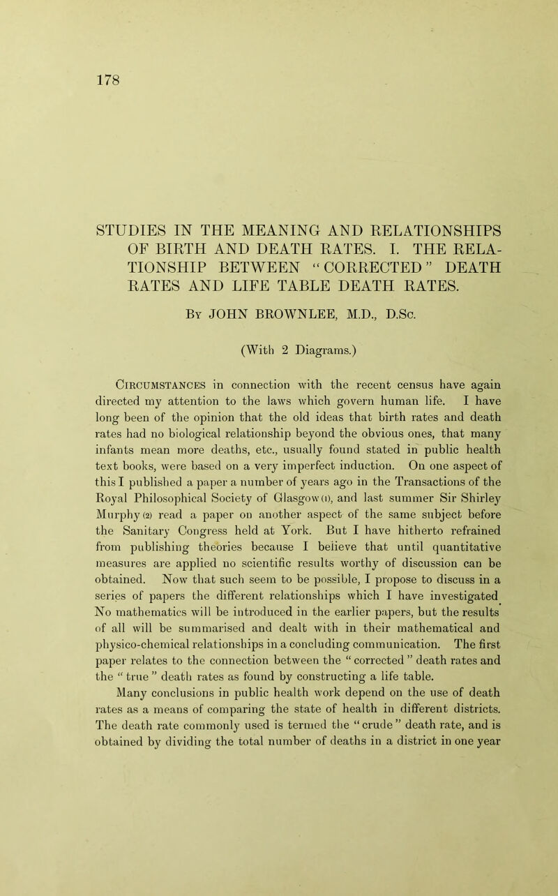 STUDIES IN THE MEANING AND RELATIONSHIPS OF BIRTH AND DEATH RATES. I. THE RELA- TIONSHIP BETWEEN “CORRECTED” DEATH RATES AND LIFE TABLE DEATH RATES. By JOHN BROWNLEE, M.D., D.Sc. (With 2 Diagrams.) Circumstances in connection with the recent census have again directed my attention to the laws which govern human life. I have long been of the opinion that the old ideas that birth rates and death rates had no biological relationship beyond the obvious ones, that many infants mean more deaths, etc., usually found stated in public health text books, were based on a very imperfect induction. On one aspect of this I published a paper a number of years ago in the Transactions of the Royal Philosophical Society of Glasgow (O, and last summer Sir Shirley Murphy (2) read a paper on another aspect of the same subject before the Sanitary Congress held at York. But I have hitherto refrained from publishing theories because I believe that until quantitative measures are applied no scientific results worthy of discussion can be obtained. Now that such seem to be possible, I propose to discuss in a series of papers the different relationships which I have investigated No mathematics will be introduced in the earlier papers, but the results of all will be summarised and dealt with in their mathematical and physico-chemical relationships in a concluding communication. The first paper relates to the connection between the “ corrected ” death ra,tes and the “ true ” death rates as found by constructing a life table. Many conclusions in public health work depend on the use of death rates as a means of comparing the state of health in different districts. The death rate commonly used is termed the “crude” death rate, and is obtained by dividing the total number of deaths in a district in one year