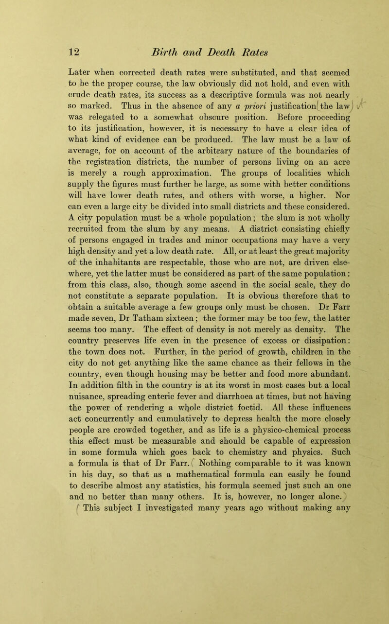 Later when corrected death rates were substituted, and that seemed to be the proper course, the law obviously did not hold, and even with crude death rates, its success as a descriptive formula was not nearly so marked. Thus in the absence of any a priori justification(the lawj was relegated to a somewhat obscure position. Before proceeding to its justification, however, it is necessary to have a clear idea of what kind of evidence can be produced. The law must be a law of average, for on account of the arbitrary nature of the boundaries of the registration districts, the number of persons living on an acre is merely a rough approximation. The groups of localities which supply the figures must further be large, as some with better conditions will have lower death rates, and others with worse, a higher. Nor can even a large city be divided into small districts and these considered. A city population must be a whole population; the slum is not wholly recruited from the slum by any means. A district consisting chiefly of persons engaged in trades and minor occupations may have a very high density and yet a low death rate. All, or at least the great majority of' the inhabitants are respectable, those who are not, are driven else- where, yet the latter must be considered as part of the same population: from this class, also, though some ascend in the social scale, they do not constitute a separate population. It is obvious therefore that to obtain a suitable average a few groups only must be chosen. Dr Farr made seven. Dr Tatham sixteen; the former may be too few, the latter seems too many. The effect of density is not merely as density. The country preserves life even in the presence of excess or dissipation: the town does not. Further, in the period of growth, children in the city do not get anything like the same chance as their fellows in the country, even though housing may be better and food more abundant. In addition filth in the country is at its worst in most cases but a local nuisance, spreading enteric fever and diarrhoea at times, but not having the power of rendering a wljole district foetid. All these influences act concurrently and cumulatively to depress health the more closely people are crowded together, and as life is a physico-chemical process this effect must be measurable and should be capable of expression in some formula which goes back to chemistry and physics. Such a formula is that of Dr Farr.f Nothing comparable to it was known in his day, so that as a mathematical formula can easily be found to describe almost any statistics, his formula seemed just such an one and no better than many others. It is, however, no longer alone.') ^ This subject I investigated many years ago without making any