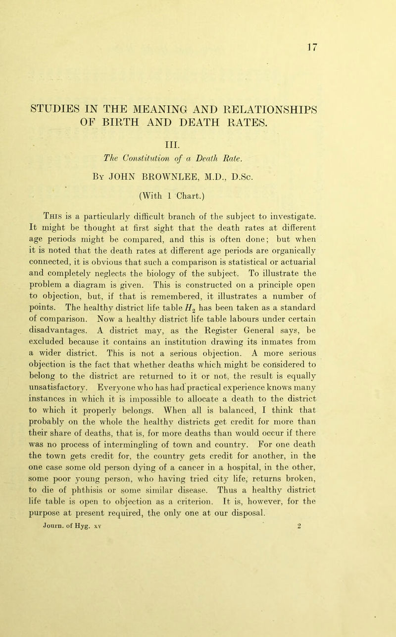 STUDIES IN THE MEANING AND RELATIONSHIPS OF BIRTH AND DEATH RATES. III. The Constitution of a Death Rate. By JOHN BROWNLEE, M.D., D.Sc. (With 1 Chart.) This is a particularly difficult branch of the subject to investigate. It might be thought at first sight that the death rates at different age periods might be compared, and this is often done; but when it is noted that the death rates at different age periods are organically connected, it is obvious that such a comparison is statistical or actuarial and completely neglects the biology of the subject. To illustrate the problem a diagram is given. This is constructed on a principle open to objection, but, if that is remembered, it illustrates a number of points. The healthy district life table Hg has been taken as a standard of comparison. Now a healthy district life table labours under certain disadvantages. A district may, as the Register General says, be excluded because it contains an institution drawing its inmates from a wider district. This is not a serious objection. A more serious objection is the fact that whether deaths which might be considered to belong to the district are returned to it or not, the result is equally unsatisfactory. Everyone who has had practical experience knows many instances in which it is impossible to allocate a death to the district to which it properly belongs. When all is balanced, I think that probably on the whole the healthy districts get credit for more than their share of deaths, that is, for more deaths than would occur if there was no process of intermingling of town and country. For one death the town gets credit for, the country gets credit for another, in the one case some old person dying of a cancer in a hospital, in the other, some poor young person, who having tried city life, returns broken, to die of phthisis or some similar disease. Thus a healthy district life table is open to objection as a criterion. It is, however, for the purpose at present required, the only one at our disposal. JoiU'D. of Hyg. XV 2