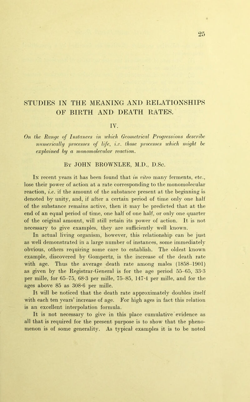 STUDIES IN THE MEANING AND RELATIONSHIPS OF BIRTH AND DEATH RATES. IV. On the Range of Instances in which Geometrical Progressions describe numerically -processes of life, i.e. those jrrocesses which might he explained by a monornolecular reaction. By JOHN BROWNLEE, M.D., D.Sc. In recent years it has been found that in vitro many ferments, etc., lose their power of action at a rate corresponding to the monornolecular reaction, i.e. if the amount of the substance present at the beginning is denoted by unity, and, if after a certain period of time only one half of the substance remains active, then it may be predicted that at the end of an equal period of time, one half of one half, or only one quarter of the original amount, will still retain its power of action. It is not necessary to give examples, they are sufficiently well known. In actual living organism, however, this relationship can be just as well demonstrated in a large number of instances, some immediately obvious, others requiring some care to establish. The oldest known example, discovered by Gompertz, is the increase of the death rate with age. Thus the average death rate among males (1858-1901) as given by the Registrar-General is for the age period 55-65, 33-3 per mille, for 65-75, 68-3 per mille, 75-85, 147-4 per mille, and for the ages above 85 as 308-6 per mille. It will be noticed that the death rate approximately doubles itself with each ten years’ increase of age. For high ages in fact this relation is an excellent interpolation formula. It is not necessary to give in this place cumulative evidence as all that is required for the present purpose is to show that the pheno- menon is of some generality. As typical examples it is to be noted