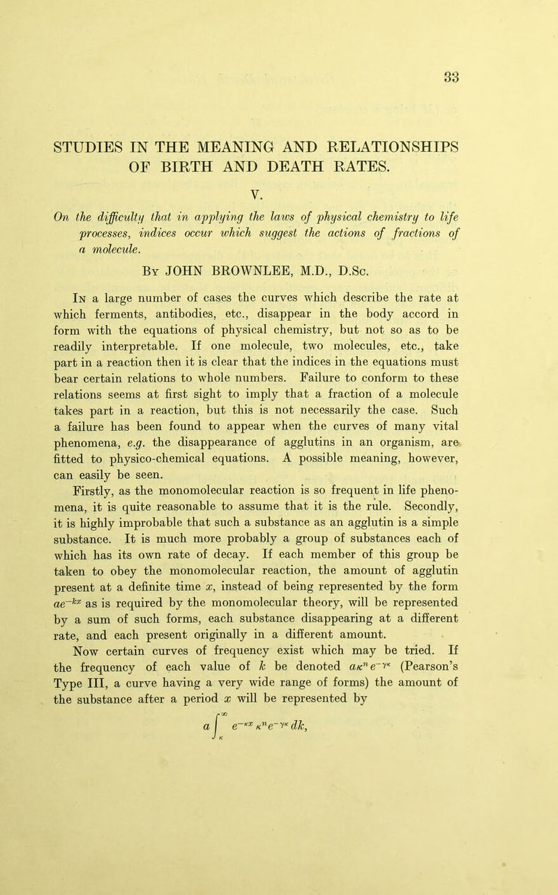38 STUDIES IN THE MEANING AND RELATIONSHIPS OF BIRTH AND DEATH RATES. V. In a large number of cases the curves which describe the rate at which ferments, antibodies, etc., disappear in the body accord in form with the equations of physical chemistry, but not so as to be readily interpretable. If one molecule, two molecules, etc., take part in a reaction then it is clear that the indices in the equations must bear certain relations to whole numbers. Failure to conform to these relations seems at first sight to imply that a fraction of a molecule takes part in a reaction, but this is not necessarily the case. Such a failure has been found to appear when the curves of many vital phenomena, e.g. the disappearance of agglutins in an organism, are fitted to physico-chemical equations. A possible meaning, however, can easily be seen. Firstly, as the monomolecular reaction is so frequent in life pheno- mena, it is quite reasonable to assume that it is the rule. Secondly, it is highly improbable that such a substance as an agglutin is a simple substance. It is much more probably a group of substances each of which has its own rate of decay. If each member of this group be taken to obey the monomolecular reaction, the amount of agglutin present at a definite time x, instead of being represented by the form as is required by the monomolecular theory, will be represented by a sum of such forms, each substance disappearing at a different rate, and each present originally in a different amount. Now certain curves of frequency exist which may be tried. If the frequency of each value of k be denoted (Pearson’s Type III, a curve having a very wide range of forms) the amount of the substance after a period x will be represented by On the difficulty that in applying the laws of physical chemistry to life processes, indices occur which suggest the actions of fractions of a molecule. By JOHN BROWNLEE, M.D., D.Sc. a dk,