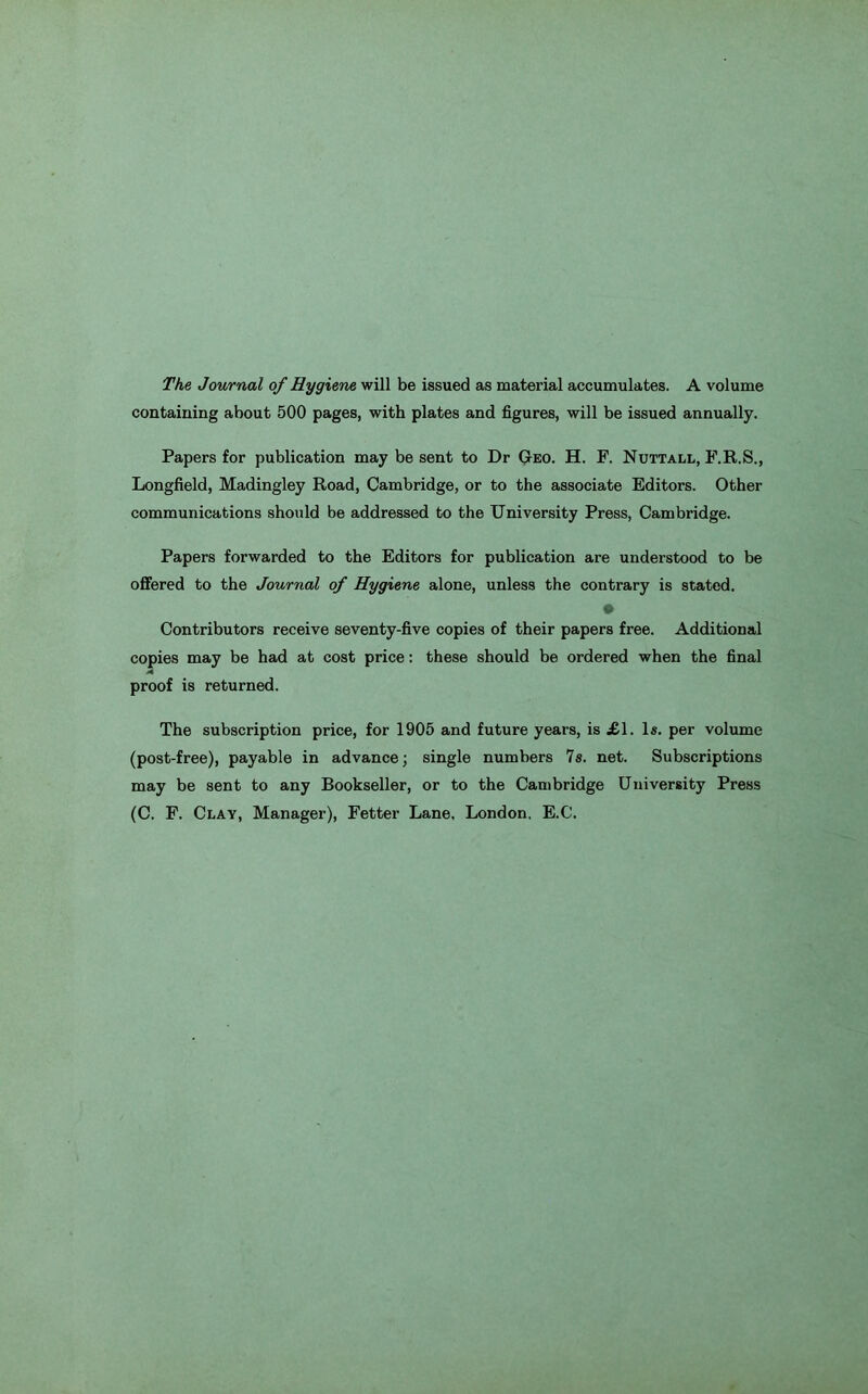 The Journal of Hygiene will be issued as material accumulates. A volume containing about 500 pages, with plates and figures, will be issued annually. Papers for publication may be sent to Dr Geo. H. F. Nuttall, F.R.S., Longfield, Madingley Road, Cambridge, or to the associate Editors. Other communications should be addressed to the University Press, Cambridge. Papers forwarded to the Editors for publication are understood to be offered to the Journal of Hygiene alone, unless the contrary is stated. Contributors receive seventy-five copies of their papers free. Additional copies may be had at cost price: these should be ordered when the final proof is returned. The subscription price, for 1905 and future years, is £\. 1«. per volume (post-free), payable in advance; single numbers 7s. net. Subscriptions may be sent to any Bookseller, or to the Cambridge University Press (C. F. Clay, Manager), Fetter Lane, London, E.C.