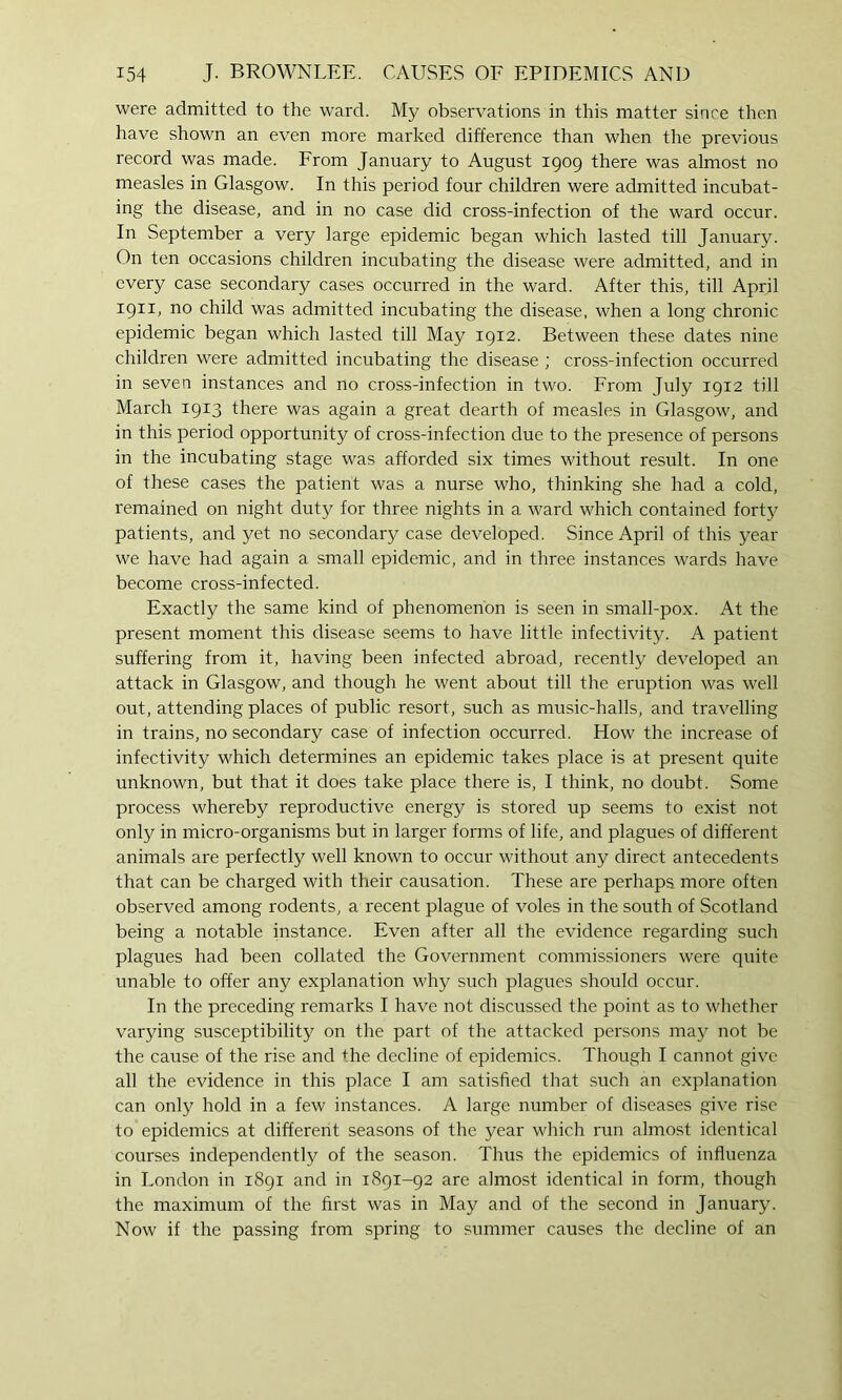 were admitted to the ward. My observations in this matter since then have shown an even more marked difference than when the previous record was made. From January to August 1909 there was almost no measles in Glasgow. In this period four children were admitted incubat- ing the disease, and in no case did cross-infection of the ward occur. In September a very large epidemic began which lasted till January. On ten occasions children incubating the disease were admitted, and in every case secondary cases occurred in the ward. After this, till April 1911, no child was admitted incubating the disease, when a long chronic epidemic began which lasted till May 1912. Between these dates nine children were admitted incubating the disease ; cross-infection occurred in seven instances and no cross-infection in two. From July 1912 till March 1913 there was again a great dearth of measles in Glasgow, and in this period opportunity of cross-infection due to the presence of persons in the incubating stage was afforded six times without result. In one of these cases the patient was a nurse who, thinking she had a cold, remained on night duty for three nights in a ward which contained fort}^ patients, and yet no secondary case developed. Since April of this year we have had again a small epidemic, and in three instances wards have become cross-infected. Exactly the same kind of phenomenon is seen in small-pox. At the present moment this disease seems to have little infectivity. A patient suffering from it, having been infected abroad, recently developed an attack in Glasgow, and though he went about till the eruption was well out, attending places of public resort, such as music-halls, and travelling in trains, no secondary case of infection occurred. How the increase of infectivity which determines an epidemic takes place is at present quite unknown, but that it does take place there is, I think, no doubt. Some process whereby reproductive energy is stored up seems to exist not only in micro-organisms but in larger forms of life, and plagues of different animals are perfectly well known to occur without any direct antecedents that can be charged with their causation. These are perhaps more often observed among rodents, a recent plague of voles in the south of Scotland being a notable instance. Even after all the evidence regarding such plagues had been collated the Government commissioners were quite unable to offer any explanation why such plagues should occur. In the preceding remarks I have not discussed the point as to whether varying susceptibility on the part of the attacked persons may not be the cause of the rise and the decline of epidemics. Though I cannot give all the evidence in this place I am satisfied that such an explanation can only hold in a few instances. A large number of diseases give rise to epidemics at different seasons of the year which run almost identical courses independently of the season. Thus the epidemics of influenza in London in 1891 and in 1891-92 are almost identical in form, though the maximum of the first was in May and of the second in January. Now if the passing from spring to summer causes the decline of an