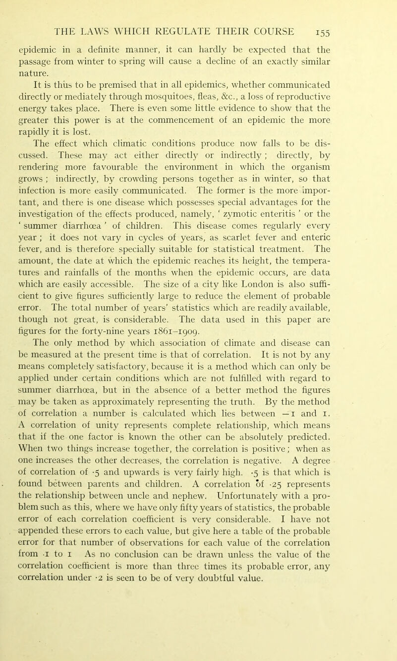 epidemic in a definite manner, it can hardly be expected that the passage from winter to spring will cause a decline of an exactly similar nature. It is thus to be premised that in all epidemics, whether communicated directly or mediately through mosquitoes, fleas, &c., a loss of reproductive energy takes place. There is even some little evidence to show that the greater this power is at the commencement of an epidemic the more rapidly it is lost. The effect which climatic conditions produce now falls to be dis- cussed. These may act either directly or indirectly; directly, by rendering more favourable the environment in which the organism grows ; indirectly, by crowding persons together as in winter, so that infection is more easily communicated. The former is the more impor- tant, and there is one disease which possesses special advantages for the investigation of the effects produced, namely, ‘ zymotic enteritis ’ or the ‘ summer diarrhoea ’ of children. This disease comes regularly every year ; it does not vary in cycles of years, as scarlet fever and enteric fever, and is therefore specially suitable for statistical treatment. The amount, the date at which the epidemic reaches its height, the tempera- tures and rainfalls of the months when the epidemic occurs, are data which are easily accessible. The size of a city like London is also suffi- cient to give figures sufficiently large to reduce the element of probable error. The total number of years’ statistics which are readily available, though not great, is considerable. The data used in this paper are figures for the forty-nine years 1861-1909. The only method by which association of climate and disease can be measured at the present time is that of correlation. It is not by any means completely satisfactory, because it is a method which can only be applied under certain conditions which are not fulfilled with regard to summer diarrhoea, but in the absence of a better method the figures may be taken as approximately representing the truth. By the method of correlation a number is calculated which lies between — i and i. A correlation of unity represents complete relationship, which means that if the one factor is known the other can be absolutely predicted. When two things increase together, the correlation is positive; when as one increases the other decreases, the correlation is negative. A degree of correlation of -5 and upwards is very fairly high. -5 is that which is found between parents and children. A correlation of -25 represents the relationship between uncle and nephew. Unfortunately with a pro- blem such as this, where we have only fifty years of statistics, the probable error of each correlation coefficient is very considerable. I have not appended these errors to each value, but give here a table of the probable error for that number of observations for each value of the correlation from I to I As no conclusion can be drawn unless the value of the correlation coefficient is more than three times its probable error, any correlation under -2 is seen to be of very doubtful value.