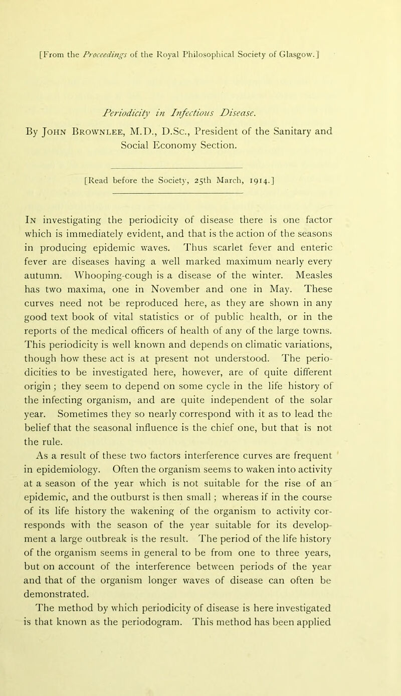 [From the Proceedings of the Royal Philosophical Society of Glasgow.] Periodicity i?i Infectious Disease. By John Brownlee, M.D., D.Sc., President of the Sanitary and Social Economy Section. [Read before the Society, 25th March, 1914.] In investigating the periodicity of disease there is one factor which is immediately evident, and that is the action of the seasons in producing epidemic waves. Thus scarlet fever and enteric fever are diseases having a well marked maximum nearly every autumn. Whooping-cough is a disease of the winter. Measles has two maxima, one in November and one in May. These curves need not be reproduced here, as they are shown in any good text book of vital statistics or of public health, or in the reports of the medical officers of health of any of the large towns. This periodicity is well known and depends on climatic variations, though how these act is at present not understood. The perio- dicities to be investigated here, however, are of quite different origin ; they seem to depend on some cycle in the life history of the infecting organism, and are quite independent of the solar year. Sometimes they so nearly correspond with it as to lead the belief that the seasonal influence is the chief one, but that is not the rule. As a result of these two factors interference curves are frequent in epidemiology. Often the organism seems to waken into activity at a season of the year which is not suitable for the rise of an epidemic, and the outburst is then small ; whereas if in the course of its life history the wakening of the organism to activity cor- responds with the season of the year suitable for its develop- ment a large outbreak is the result. The period of the life history of the organism seems in general to be from one to three years, but on account of the interference between periods of the year and that of the organism longer waves of disease can often be demonstrated. The method by which periodicity of disease is here investigated is that known as the periodogram. This method has been applied