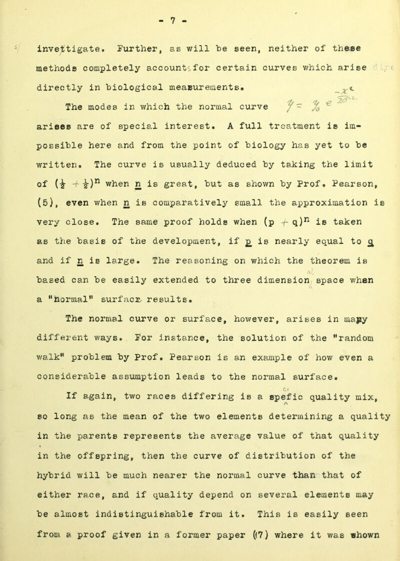 7 inve;litigate. Further, as will he seen, neither of these methods completely accounts for certain curves v/hich arise directly in biological meaBurements. 'fv 'Zf ^ 2^^ The modes in v/hich the normal curve / - arises are of special interest. A full treatment is im- possible here and from the point of biology has yet to be written. The curve is usually deduced by taking the limit of when n is great, but as shown by Prof. Pearson, (5), even when n is comparatively small the approximation is very close. The same proof holds when (p -f- q)^ is taken as the basis of the development, if £ is nearly equal to £ and if n is large. The reasoning on which the theorem is based can be easily extended to three dimension^ space whan a “normal” surfacr. results. The normal curve or surface, however, arises in majsy different v/ays. For instance, the solution of the “random v/alk“ problem by Prof. Pearson is an example of hov/ even a considerable assumption leads to the normal surface. Cl If again, two races differing is a spefic quality mix, A so long as the mean of the two elements determining a quality in the parents represents the average value of that quality • in the offspring, then the curve of distribution of the hybrid will be much nearer the normal curve than that of either race, and if quality depend on several elements may be almost indistinguishable from it. This is easily seen from a proof given in a former paper ((7) where it v/as shown