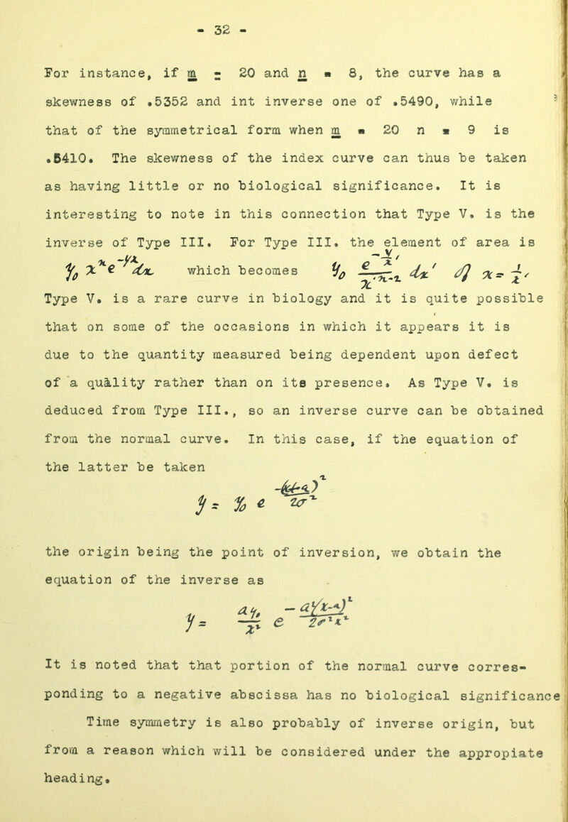 32 - For instance, if jn r 20 and n ■ 8, the curve has a skewness of #5352 and int inverse one of *5490, while that of the syinmetrical form when m « 20 n « 9 is • 6410* The skev/ness of the index curve can thus be taken as having little or no biological significance. It is interesting to note in this connection that Type V. is the inverse of Type III. For Type III. the element of area is % which becomes ^ Type V. is a rare curve in biology and it is quite possible that on some of the occasions in which it appears it is due to the quantity measured being dependent upon defect of a quality rather than on its presence. As Type V. is deduced from Type III., so an inverse curve can be obtained from the normal curve. In this case, if the equation of the latter be taken the origin being the point of inversion, we obtain the equation of the inverse as It is noted that that portion of the normal curve corres- ponding to a negative abscissa has no biological significance Time symmetry is also probably of inverse origin, but from a reason which will be considered under the appropiate heading.