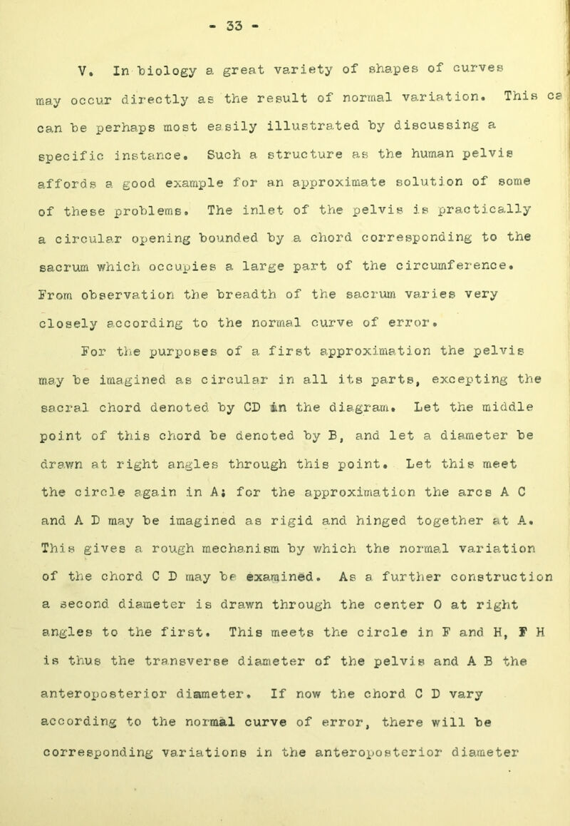 33 V. In biology a great variety of shapes of curves may occur directly as the result of normal variation. This ca can he perhaps most easily illustrated hy discussing a specific instance. Such a structure as the human pelvis affords a good example for an approximate solution of some of these problems. The inlet of the pelvis is practically a circular ox>ening hounded hy a chord corresponding to the sacrum which occupies a large part of the circumference. From ohservation the breadth of the sacrum varies very closely according to the normal curve of error. For tlie purposes of a first approximation the pelvis may he imagined as circular in all its parts, excepting the sacral chord denoted hy CD in the diagram. Let the middle point of this chord he denoted hy B, and let a diameter he drawn at right angles through this point. Let this meet the circle again in A; for the approximation the arcs A C and A D may he imagined as rigid and hinged together at A.. This gives a rough mechanism hy v/hich the noimal variation of the chord C D may he examined. As a further construction a second diameter is drawn through the center 0 at right angles to the first. This meets the circle in F and H, F H is thus the transverse diameter of the pelvis and A B the anteroi)osterior diameter. If now the chord C D vary according to the normal curve of error, there will he corresponding variations in the anteroposterior diameter