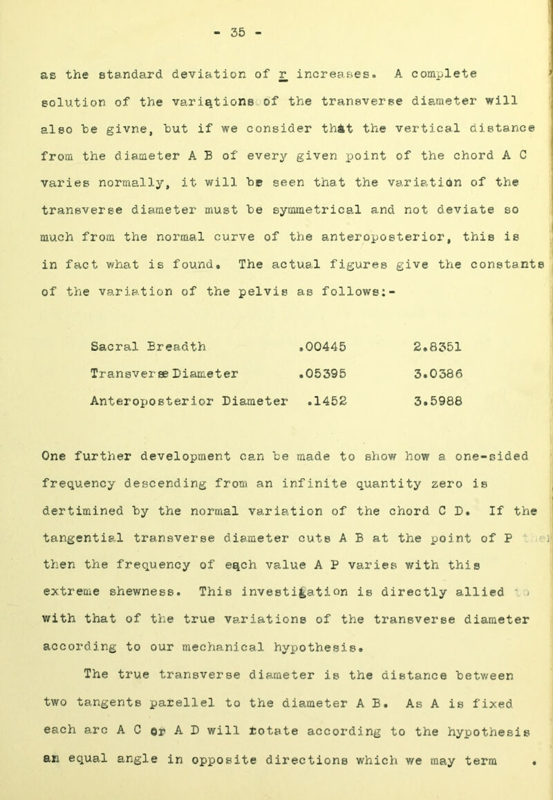 - 35 as the standard deviation of r increases. A complete solution of the variations of the transverse diameter will also be givne, but if we consider thit the vertical distance from the diameter A B of every given x^oint of the chord A C varies normally, it will be seen that the variation of the transverse diameter must be symmetrical and not deviate so much from the normal curve of the anteroposterior, this is in fact v/hat is found. The actual figures give the constants of the variation of the pelvis as follows:- Sacral Breadth .00445 2.8351 Transverse Diameter .05395 3.0386 Anteroi)Osterior Diameter .1452 3.5988 One further development can be made to show how a one-sided frequency descending from an infinite quantity zero is dertimined by the normal variation of the chord CD. If the tangential transverse diameter cuts A B at the point of P then the frequency of eqch value A P varies with this extreme shewness. This investigation is directly allied  » with that of the true variations of the transverse diameter according to our mechanical hypothesis. The true transverse diameter is the distance between two tangents parellel to the diameter A B. As A is fixed each arc AC or A I) will rotate according to the hypothesis an equal angle in opposite directions which we may term .