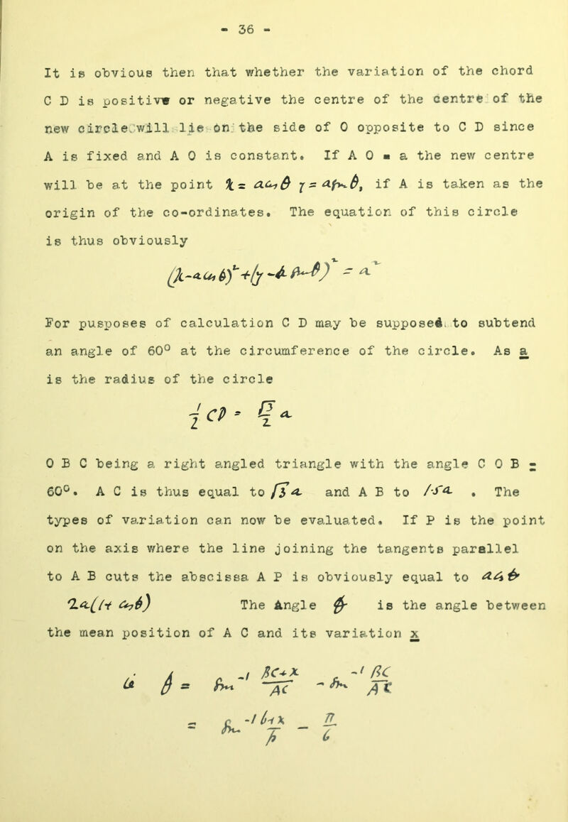 36 It is obvious then that whether the variation of the chord C D is positive or negative the centre of the centre'of the new circle.will lie on;the side of 0 opposite to C L since A is fixed and A 0 is constant* If A 0 ■ a the new centre will be at the point Jt = if A is taken as the origin of the co-ordinates. The equation of this circle is thus obviously For pusj)oses of calculation C D may be supposedi to subtend an angle of 60° at the circumference of the circle. As a is the radius of the circle 0 B C being a right angled triangle with the angle C 0 B - 60°. A C is thus equal to fh a. and A B to /-J'^ . The types of variation can now be evaluated. If P is the point on the axis v/here the line joining the tangents parallel to A B cuts the abscissa A P is obviously equal to ^4^ The Angle ^ is the angle between the mean position of A C and its variation x AC — <5*v flC -I (>-i^ n c