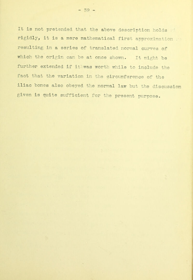 39 It is not pretended that the above description holds rigidly, it is a mere mathematical first approximation resulting in a series of translated normal curves of which the origin can be at once shown. It might be further extended if ifinvas worth while to include the fact that the variation in the circumference of the iliac bones also obeyed the norm.al law but the discussion given is quite sufficient for the present purpose.
