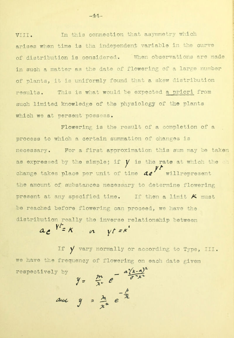 -41:- VIII. In this connection that asymnetry v/hich arises when tiF.e is tha independent variable in the curve of distribution is considered. ' v/hen observations are made in such a matter as the date of flowering of a lar£:e number of plants, it is uniformly found that a skew distribution results. This is what would be expected a nriori from such limited knowledge of the physiology of the plants which we at persent possess. Flowering is the result of a completion of a process to which a certain summation of changes is necessary. For a first approximation this sum may be taken as expressed by the simnle; if 1/ is the rate at which the ' yt change takes place per unit of time 4.^ vrillrepresent the am.ount of substances necessary to determine flov^rering present at any specified tim.e. If then a limit K must be reached before flowering can proceed, we have the distribution really the inverse relationship between - K (yv yt - If y vary normally or according to Type, III. we have the frequency of flowering on each date given respectively by 7= 7^ ^ <r 7 = -