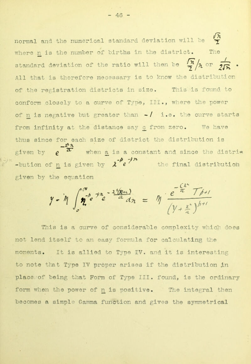 46 normal and the numerical standard deviation will be ^ where n is the number of births in the district. The rr / -1^ standard deviation of the ratio will then be ^j'K 2^^ * All that is therefore necessary is to know the distribution of the registration districts in size. This is found to conform closely to a curve of Typo, III., vdiere the pov/er of n is negative but greater than -/ i.e. the curve starts from infinity at the distance say _c from zero. V'e hai'-e thus since for each size of district the distribution is given by ^ ^ when a is a constant and since the distri- -button of n is given by ^ ^ the final distribution given by the equation 7/^/ This is a curve of considerable complexity which does not lend itself to an easy formula for calculating the moments. It is allied to Type IV. and it is interesting to note that Type IV proper arises if the distribution in place, of being that Form of Type III. found, is the ordinary form when the power of n is positive. The integral then becomes a simple Gamma function and gives the symmetrical