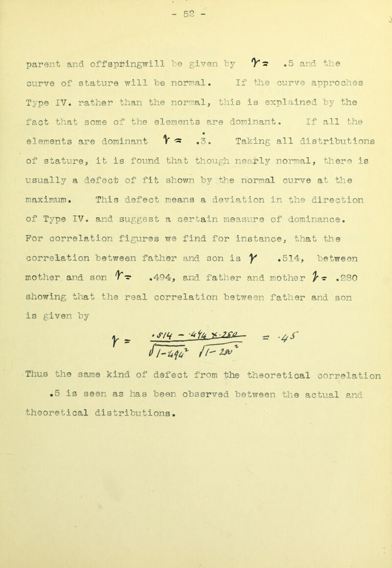 52 parent and offspijingwill be given by 'V'.5 and the curve of stature will be nornal. If the curve approches Type IV. rather than the normal, this is explained by the fact that some of the elements are dominant. If all the elements are dominant V ^ .3. Taking all distributions of stature, it is found that though nearly normal, there is usually a defect of fit shown by the normal curve at the maximum. This defect means a deviation in the direction of Type IV. and suggest a certain measure of domiinance. For correlation figures we find for instance, that the correlation between fatlier and son is Y .514, between mother and son .494, and father and mother ^-r .280 show~ing that the real correlation between father and son is given by Thus the same kind of defect from the theoretical correlation •5 is seen as has been observed between the actual and theoretical distributions.