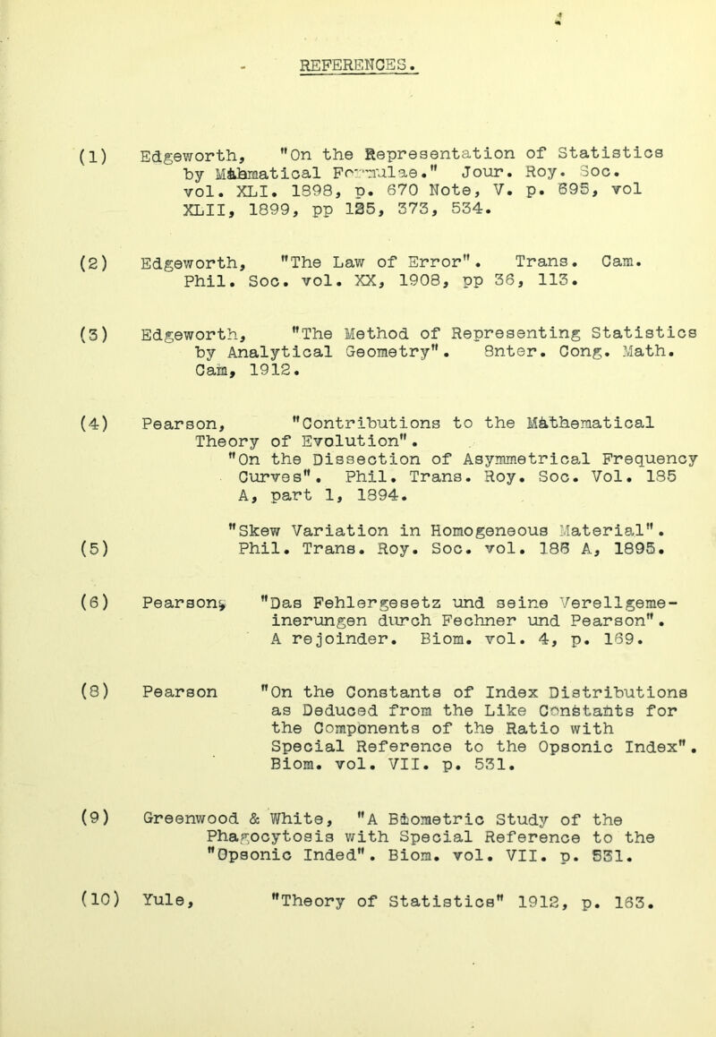 REFERENCES. (1) Edgeworth, On the Representation of Statistios hy Mihrnatioal Foi-”nula0. Jour. Roy. 3oc. vol. XLI. 1398, p. 670 Note, V. p. 695, vol XLII, 1899, pp 125, 373, 534. (2) Edgeworth, The Law of Error. Trans. Cam. Phil. SOG. vol. XX, 1908, pp 36, 113. (3) Edgeworth, The Method of Representing Statistics by Analytical G-eometry . Snter. Cong. Math. Cam, 1912. (4) Pearson, Contributions to the Mathematical Theory of Evolution. On the Dissection of Asymmetrica.! Frequency Curves. Phil. Trans. Hoy. Soc. Vol. 135 A, part 1, 1394. Skew Variation in Homogeneous Material. (5) Phil. Trans. Roy. Soc. vol. 186 A, 1895. (6) Pearson^ Das Fehlergesetz und seine Verellgeme- inerungen durch Feohner und Pearson. A rejoinder. Biom. vol. 4, p. 169. (8) Pearson On the Constants of Index Distributions as Deduced from the Like Constahts for the Components of the Ratio with Special Reference to the Opsonic Index. Biom. vol. VII. p. 531. (9) Greenwood & White, A Biometric Study of the Phagocytosis with Special Reference to the Opsonic Inded. Biom. vol. VII. p. 531. (10) Yule, Theory of Statistics 1912, p. 163.