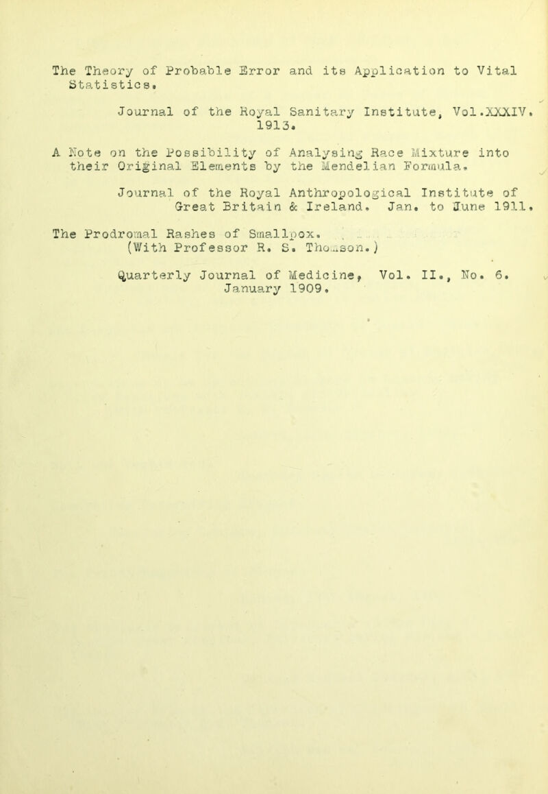 The Theory of Probable Error and its Application to Vital btatisticsi Journal of the Royal Sanita,ry Institute, Vol.XXXIV 1913. A Note on the Possibility of Analysing Race Mixture into their Original Sleraents by the Mendelian For»/iula. Journal of the Royal Anthroxjological Institute of G-reat Britain & Ireland* Jan. to June 1911 The Prodromal Rashes of Smallpox. , (With Professor R. S. Tho...son.) (Quarterly Journal of Medicine, Vol. II., No. 6. January 1909.