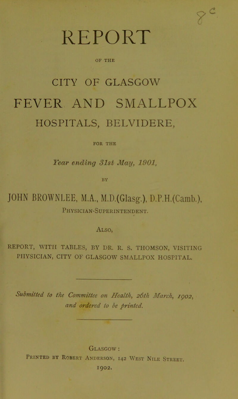 REPORT OF THE CITY OF GLASGOW FEVER AND SMALLPOX HOSPITALS, BELVIDERE, FOR THE Year ending 31st May, 1901, BY JOHN BROWNLEE, M.A., M.D.(Glasg.), I).P.H.(Camb.), Physician-Superintendent. Also, REPORT, WITH TABLES, BY DR. R. S. THOMSON, VISITING PHYSICIAN, CITY OF GLASGOW SMALLPOX HOSPITAL. Submitted to the Committee on Health, 26th March, 1902, and ordered to be printed. Glasgow : Printed by Robert Anderson, 142 West Nile Street. 1902.