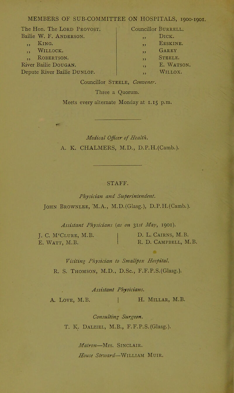 MEMBERS OF SUB-COMMITTEE ON HOSPITALS, 1900-1901. The Hon. The Lord Provost. Bailie W. F. Anderson. ,, King. ,, Willock. ,, Robertson. River Bailie Dougan. Depute River Bailie Dunlop. Councillor Burrell. ,, Dick. ,, Erskine. ,, Garey ,, Steele. ,, E. Watson. ,, Willox. Councillor Steele, Convener. Three a Quorum. Meets every alternate Monday at 1.15 p.m. Medical Officer of Health. A. K. CPIALMERS, M.D., D.P.H.(Camb.). STAFF. Physician and Superintendent. John Brownlee, M.A., M.D.(Glasg.), D.P.H.(Camb.). Assistant Physicians [as on 31st May, 1901). J. C. M'Clure, M.B. D. L. Cairns, M.B. E. Watt, M.B. R. D. Campbell, M.B. Visiting Physician to Smallpox Hospital. R. S. Thomson, M.D., D.Sc., F.F.P.S.(Glasg.). Assistant Physicians. A. Love, M.B. | H. Millar, M.B. Consulting; Surgeon. T. K. Dalziei,, M.B., F.F.P.S. (Glasg.). Matron—Mrs. Sinclair. House Steward—William Muir.