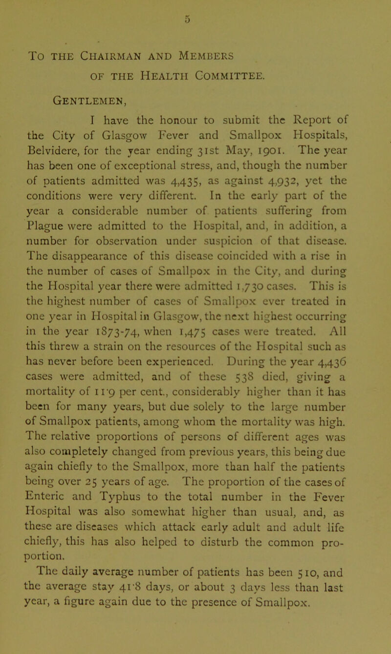 To the Chairman and Members of the Health Committee. Gentlemen, I have the honour to submit the Report of the City of Glasgow Fever and Smallpox Hospitals, Belvidere, for the year ending 31st May, 1901. The year has been one of exceptional stress, and, though the number of patients admitted was 4,435, as against 4,932, yet the conditions were very different. In the early part of the year a considerable number of patients suffering from Plague were admitted to the Hospital, and, in addition, a number for observation under suspicion of that disease. The disappearance of this disease coincided with a rise in the number of cases of Smallpox in the City, and during the Hospital year there were admitted 1,730 cases. This is the highest number of cases of Smallpox ever treated in one year in Hospital in Glasgow, the next highest occurring in the year 1S73-74, when 1,475 cases were treated. All this threw a strain on the resources of the Hospital such as has never before been experienced. During the year 4,436 cases were admitted, and of these 538 died, giving a mortality of 11 *9 per cent., considerably higher than it has been for many years, but due solely to the large number of Smallpox patients, among whom the mortality was high. The relative proportions of persons of different ages was also completely changed from previous years, this being due again chiefly to the Smallpox, more than half the patients being over 25 years of age. The proportion of the cases of Enteric and Typhus to the total number in the Fever Hospital was also somewhat higher than usual, and, as these are diseases which attack early adult and adult life chiefly, this has also helped to disturb the common pro- portion. The daily average number of patients has been 510, and the average stay 41-8 days, or about 3 days less than last year, a figure again due to the presence of Smallpox.