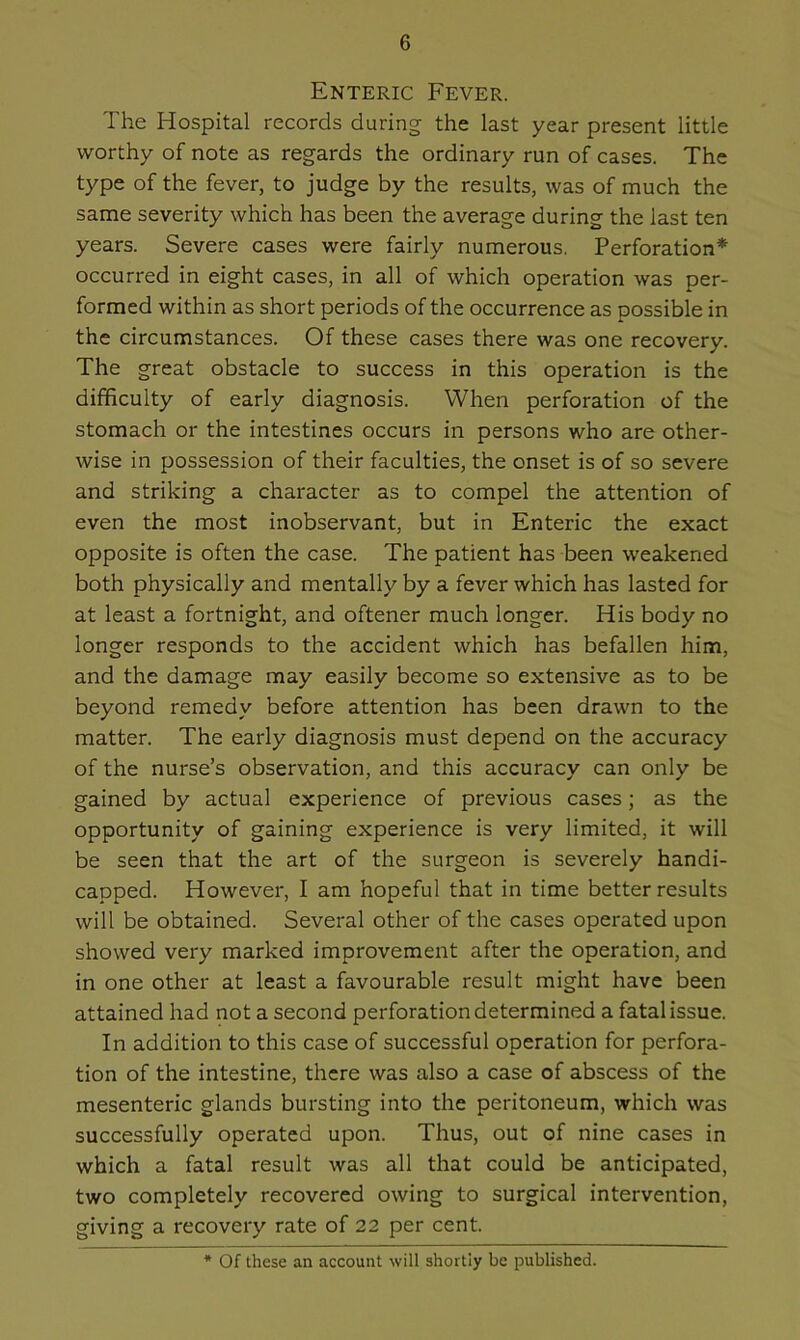 Enteric Fever. The Hospital records during the last year present little worthy of note as regards the ordinary run of cases. The type of the fever, to judge by the results, was of much the same severity which has been the average during the last ten years. Severe cases were fairly numerous. Perforation* occurred in eight cases, in all of which operation was per- formed within as short periods of the occurrence as possible in the circumstances. Of these cases there was one recovery. The great obstacle to success in this operation is the difficulty of early diagnosis. When perforation of the stomach or the intestines occurs in persons who are other- wise in possession of their faculties, the onset is of so severe and striking a character as to compel the attention of even the most inobservant, but in Enteric the exact opposite is often the case. The patient has been weakened both physically and mentally by a fever which has lasted for at least a fortnight, and oftener much longer. His body no longer responds to the accident which has befallen him, and the damage may easily become so extensive as to be beyond remedy before attention has been drawn to the matter. The early diagnosis must depend on the accuracy of the nurse’s observation, and this accuracy can only be gained by actual experience of previous cases; as the opportunity of gaining experience is very limited, it will be seen that the art of the surgeon is severely handi- capped. However, I am hopeful that in time better results will be obtained. Several other of the cases operated upon showed very marked improvement after the operation, and in one other at least a favourable result might have been attained had not a second perforation determined a fatal issue. In addition to this case of successful operation for perfora- tion of the intestine, there was also a case of abscess of the mesenteric glands bursting into the peritoneum, which was successfully operated upon. Thus, out of nine cases in which a fatal result was all that could be anticipated, two completely recovered owing to surgical intervention, giving a recovery rate of 22 per cent. * Of these an account will shortly be published.