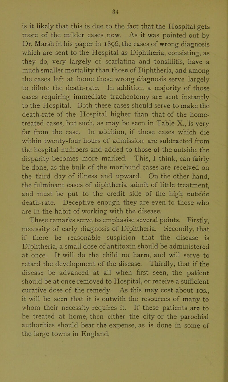 is it likely that this is due to the fact that the Hospital gets more of the milder cases now. As it was pointed out by Dr. Marsh in his paper in 1896, the cases of wrong diagnosis which are sent to the Hospital as Diphtheria, consisting, as they do, very largely of scarlatina and tonsillitis, have a much smaller mortality than those of Diphtheria, and among the cases left at home those wrong diagnosis serve largely to dilute the death-rate. In addition, a majority of those cases requiring immediate tracheotomy are sent instantly to the Hospital. Both these cases should serve to make the death-rate of the Hospital higher than that of the home- treated cases, but such, as may be seen in Table X., is very far from the case. In addition, if those cases which die within twenty-four hours of admission are subtracted from the hospital numbers and added to those of the outside, the disparity becomes more marked. This, I think, can fairly be done, as the bulk of the moribund cases are received on the third day of illness and upward. On the other hand, the fulminant cases of diphtheria admit of little treatment, and must be put to the credit side of the high outside death-rate. Deceptive enough they are even to those who are in the habit of working with the disease. These remarks serve to emphasise several points. Firstly, necessity of early diagnosis of Diphtheria. Secondly, that if there be reasonable suspicion that the disease is Diphtheria, a small dose of antitoxin should be administered at once. It will do the child no harm, and will serve to retard the development of the disease. Thirdly, that if the disease be advanced at all when first seen, the patient should be at once removed to Hospital, or receive a sufficient curative dose of the remedy. As this may cost about 10s., it will be seen that it is outwith the resources of many to whom their necessity requires it. If these patients are to be treated at home, then either the city or the parochial authorities should bear the expense, as is done in some of the large towns in England.