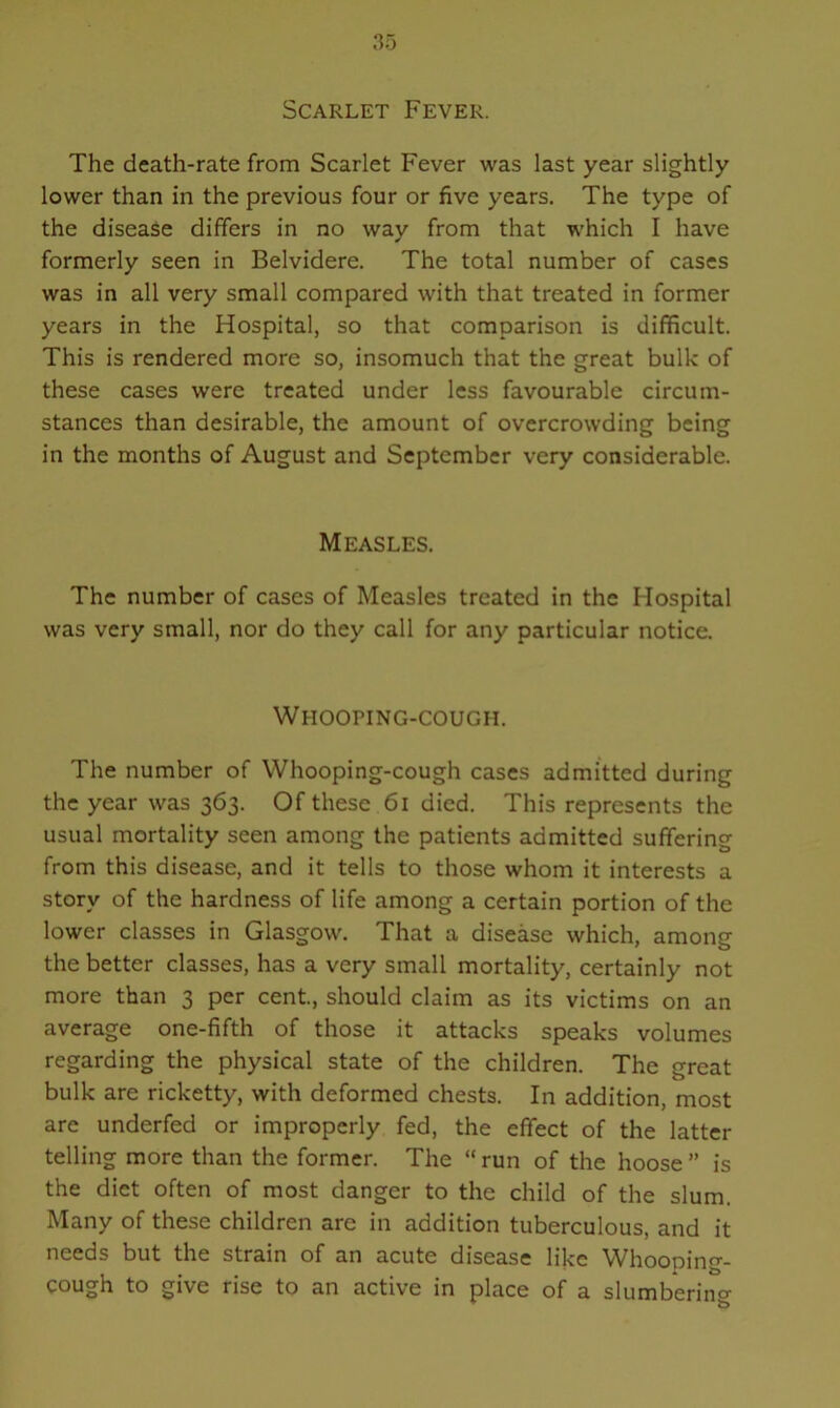Scarlet Fever. The death-rate from Scarlet Fever was last year slightly lower than in the previous four or five years. The type of the disease differs in no way from that which I have formerly seen in Belvidere. The total number of cases was in all very small compared with that treated in former years in the Hospital, so that comparison is difficult. This is rendered more so, insomuch that the great bulk of these cases were treated under less favourable circum- stances than desirable, the amount of overcrowding being in the months of August and September very considerable. Measles. The number of cases of Measles treated in the Hospital was very small, nor do they call for any particular notice. Whooping-cough. The number of Whooping-cough cases admitted during the year was 363. Of these 61 died. This represents the usual mortality seen among the patients admitted suffering from this disease, and it tells to those whom it interests a story of the hardness of life among a certain portion of the lower classes in Glasgow. That a disease which, among the better classes, has a very small mortality, certainly not more than 3 per cent., should claim as its victims on an average one-fifth of those it attacks speaks volumes regarding the physical state of the children. The great bulk are ricketty, with deformed chests. In addition, most are underfed or improperly fed, the effect of the latter telling more than the former. The “run of the hoose” is the diet often of most danger to the child of the slum. Many of these children are in addition tuberculous, and it needs but the strain of an acute disease like Whooping- cough to give rise to an active in place of a slumbering