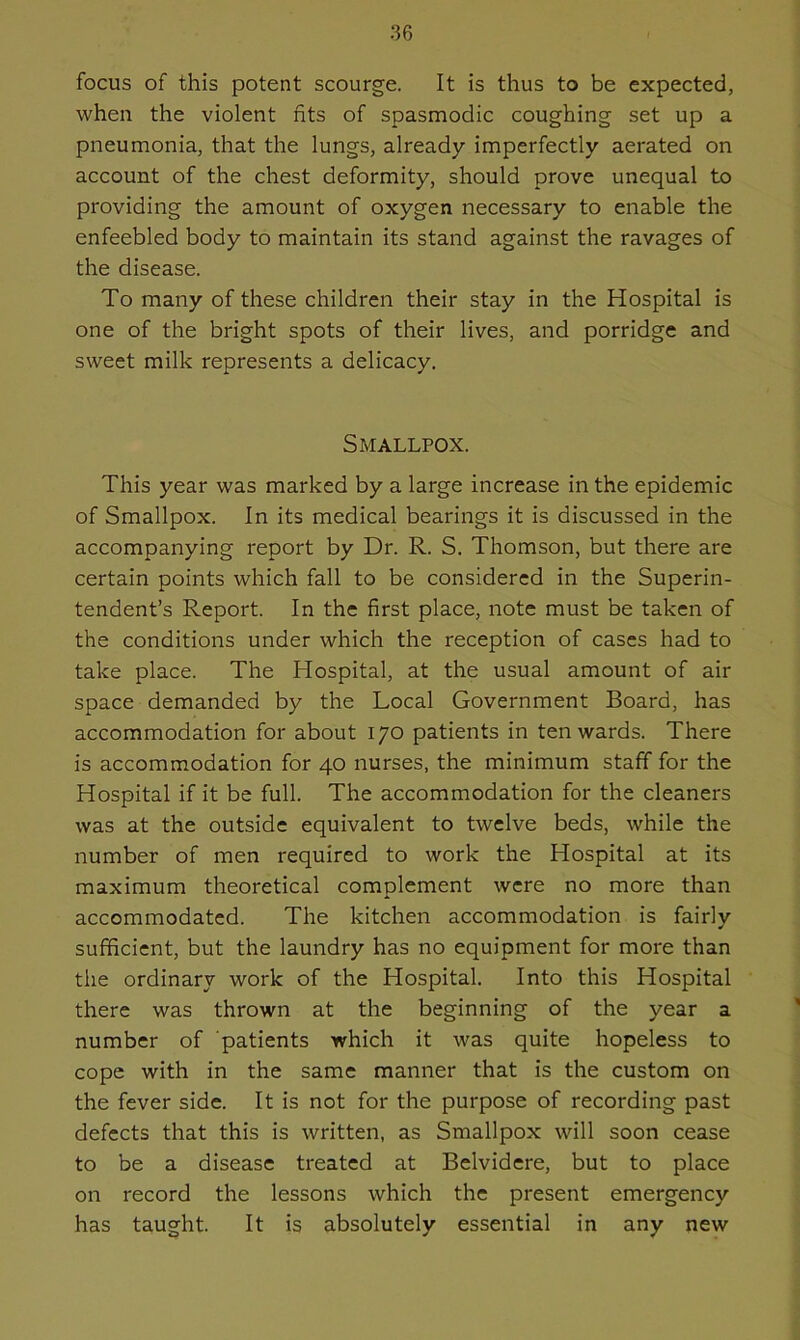 focus of this potent scourge. It is thus to be expected, when the violent fits of spasmodic coughing set up a pneumonia, that the lungs, already imperfectly aerated on account of the chest deformity, should prove unequal to providing the amount of oxygen necessary to enable the enfeebled body to maintain its stand against the ravages of the disease. To many of these children their stay in the Hospital is one of the bright spots of their lives, and porridge and sweet milk represents a delicacy. Smallpox. This year was marked by a large increase in the epidemic of Smallpox. In its medical bearings it is discussed in the accompanying report by Dr. R. S. Thomson, but there are certain points which fall to be considered in the Superin- tendent’s Report. In the first place, note must be taken of the conditions under which the reception of cases had to take place. The Hospital, at the usual amount of air space demanded by the Local Government Board, has accommodation for about 170 patients in ten wards. There is accommodation for 40 nurses, the minimum staff for the Hospital if it be full. The accommodation for the cleaners was at the outside equivalent to twelve beds, while the number of men required to work the Hospital at its maximum theoretical complement were no more than accommodated. The kitchen accommodation is fairly sufficient, but the laundry has no equipment for more than the ordinary work of the Hospital. Into this Hospital there was thrown at the beginning of the year a number of patients which it was quite hopeless to cope with in the same manner that is the custom on the fever side. It is not for the purpose of recording past defects that this is written, as Smallpox will soon cease to be a disease treated at Belvidere, but to place on record the lessons which the present emergency has taught. It is absolutely essential in any new