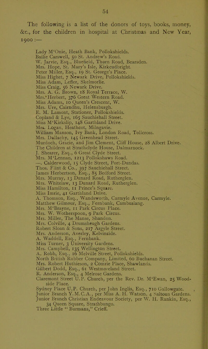 The following is a list of the donors of toys, books, money, &c., for the children in hospital at Christmas and New Year, 1900 :— Lady M‘Onie, Heath Bank, Pollokshields. Bailie Carswell, 50 St. Andrew’s Road. W. Jarvie, Esq., Bluefield, Thorn Road, Bearsden. Mrs. Hope, St. Mary’s Isle, Kirkcudbright. Peter Miller, Esq., 19 St. George’s Place. Miss Highet, 7 Newark Drive, Pollokshields. Miss Adam, Lefler, Skelmorlie. Miss Craig, 56 Newark Drive. Mrs. A. G. Brown, 18 Royal Terrace, W. Mrs.*Herbert, 376 Great Western Road. Miss Adams, 10 Queen’s Crescent, W. Mrs. Ure, Cairndhu, Helensburgh. E. M. Lamont, Stationer, Pollokshields. Copland & Lye, 165 Sauchiehall Street. Miss M‘Kirkslip, 148 Garthland Drive. Mrs. Logan, Heathcot, Milngavie. William Manson, Ivy Bank, London Road, Tollcross. Mrs. Dallachy, 145 Greenhead Street. Murdoch, Gracie, and Jim Clement, Cliff House, 28 Albert Drive. The Children at Strathclyde House, Dalmarnock. J. Shearer, Esq., 6 Great Clyde Street. Mrs. M‘Lennan, 1213 Pollokshaws Road. —. Calderwood, 15 Clyde Street, Port-Dundas. Thos. Flint & Co., 397 Sauchiehall Street. James Herbertson, Esq., 85 Bedford Street. Mrs. Murray, 13 Dunard Road, Rutherglen. Mrs. Whitelaw, 13 Dunard Road, Rutherglen. Miss Hamilton, n Prince’s Square. Miss Imrie, 41 Garthland Drive. A. Thomson, Esq., Wandsworth, Carmyle Avenue, Carmyle. Matthew Gilmour, Esq., Fernbank, Cambuslang. Mrs. M‘Brayne, n Park Circus Place. Mrs. W. Wotherspoon, 9 Park Circus. Mrs. Miller, The Manse, Shandon. Mrs. Colville, 4 Drumsheugh Gardens. Robert Sloan & Sons, 217 Argyle Street. Mrs. Anderson, Averley, Kelvinside. A. Waddell, Esq., Fernbank. Miss Turner, 3 University Gardens. Mrs. Campbell, 135 Wellington Street. A. Robb, Esq., 16 Melville Street, Pollokshields. North British Rubber Company, Limited, 60 Buchanan Street. Mrs. Robert Huthieson, 2 Comrie Place, Shawlands. Gilbert Dodd, Esq., 61 Westmoreland Street. R. Anderson, Esq., 4 Melrose Gardens. Claremont Street U.P. Church, per the Rev. Dr. M‘Ewan, 25 Wood- side Place. Sydney Place U.P. Church, per John Inglis, Esq., 710 Gallowgate. Junior Branch Y. M.C.A., per Miss A. II. Watson, 4 Saltoun Gardens. Junior Branch Christian Endeavour Society, per W. II. Rankin, Esq., 34 Queen Square, Strathbungo. Three Little “ Burmans,” Crieff.