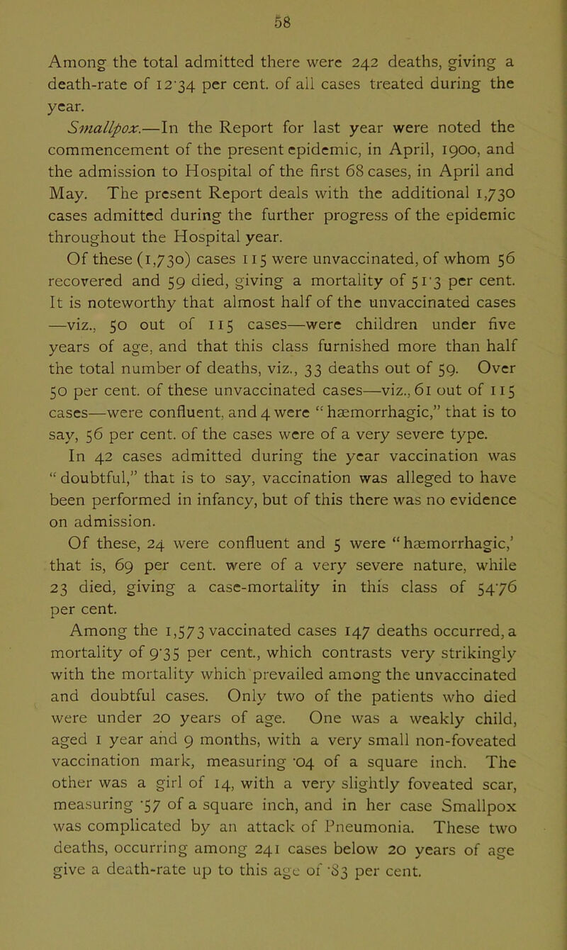 Among the total admitted there were 242 deaths, giving a death-rate of 1274 per cent, of all cases treated during the year. Smallpox.—In the Report for last year were noted the commencement of the present epidemic, in April, 1900, and the admission to Hospital of the first 68 cases, in April and May. The present Report deals with the additional 1,730 cases admitted during the further progress of the epidemic throughout the Hospital year. Of these (1,730) cases 115 were unvaccinated, of whom 56 recovered and 59 died, giving a mortality of 51'3 per cent. It is noteworthy that almost half of the unvaccinated cases —viz., 50 out of 115 cases—were children under five years of age, and that this class furnished more than half the total number of deaths, viz., 33 deaths out of 59. Over 50 per cent, of these unvaccinated cases—viz., 61 out of 115 cases—were confluent, and 4 were “ haemorrhagic,” that is to say, 56 per cent, of the cases were of a very severe type. In 42 cases admitted during the year vaccination was “ doubtful,” that is to say, vaccination was alleged to have been performed in infancy, but of this there was no evidence on admission. Of these, 24 were confluent and 5 were “haemorrhagic,’ that is, 69 per cent, were of a very severe nature, while 23 died, giving a case-mortality in this class of 5476 per cent. Among the 1,573 vaccinated cases 147 deaths occurred, a mortality of 975 per cent., which contrasts very strikingly with the mortality which prevailed among the unvaccinated and doubtful cases. Only two of the patients who died were under 20 years of age. One was a weakly child, aged 1 year and 9 months, with a very small non-foveated vaccination mark, measuring '04 of a square inch. The other was a girl of 14, with a very slightly foveated scar, measuring 57 of a square inch, and in her case Smallpox was complicated by an attack of Pneumonia. These two deaths, occurring among 241 cases below 20 years of age give a death-rate up to this age of '83 per cent.