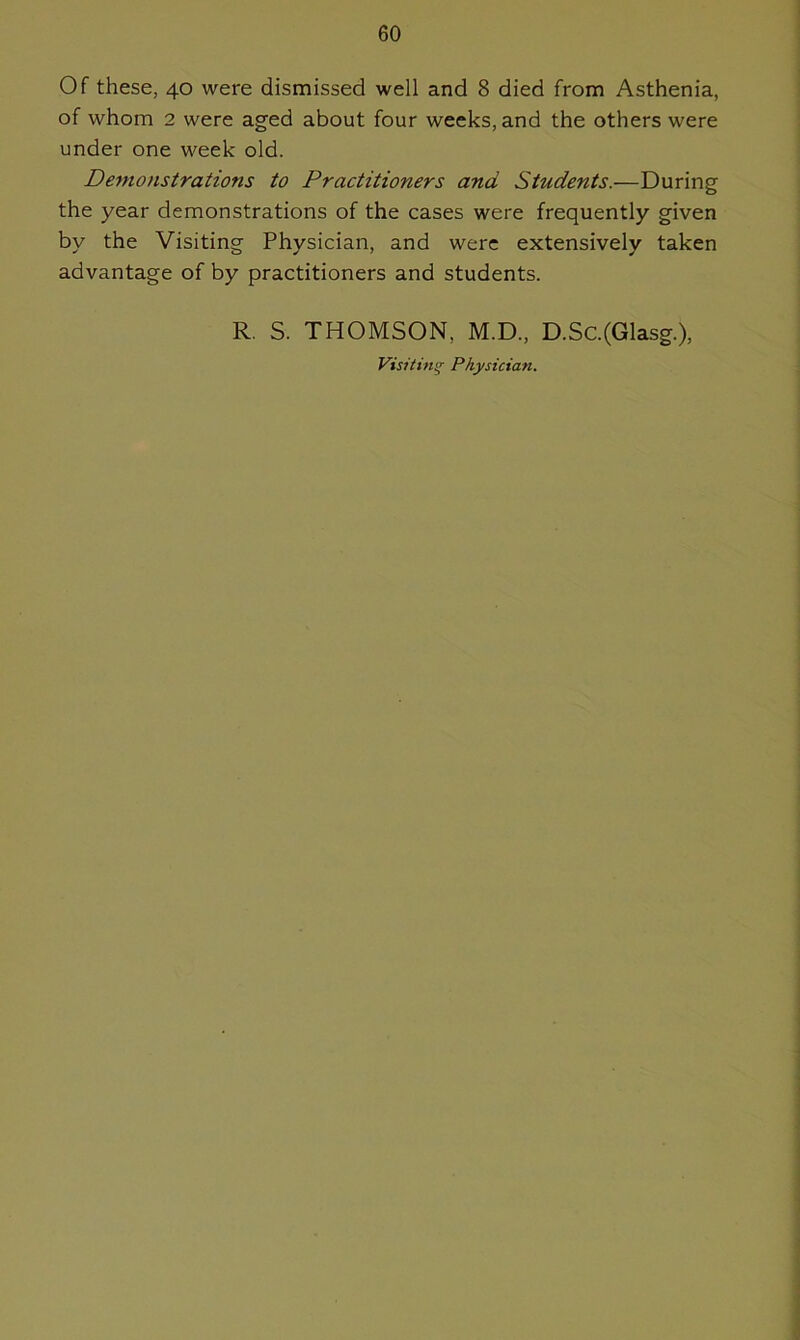 Of these, 40 were dismissed well and 8 died from Asthenia, of whom 2 were aged about four weeks, and the others were under one week old. Demonstratio?is to Practitioners and Students.—During the year demonstrations of the cases were frequently given by the Visiting Physician, and were extensively taken advantage of by practitioners and students. R. S. THOMSON. M.D., D.Sc.(Glasg.), Visiting Physician.