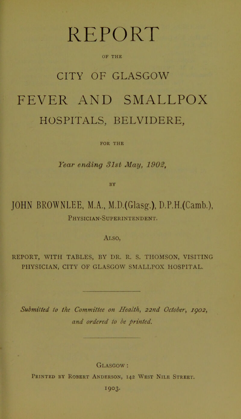 REPORT OF THE CITY OF GLASGOW FEVER AND SMALLPOX HOSPITALS, BELVIDERE, FOR THE Year ending 31st May, 190S, BY JOHN BROWNLEE, M.A., M.D.(Glas^.). D.P.H.(Camb.), Physician-Superintendent. Also, REPORT, WITH TABLES, BY DR. R. S. THOMSON, VISITING PHYSICIAN, CITY OF GL.A.SGOW SMALLPOX HOSPITAL. Submitted to the Committee on Health, 22nd October, igo2, and ordered to be printed. Glasgow ; Printed by Robert Anderson, 142 West Nile Street. 1903.