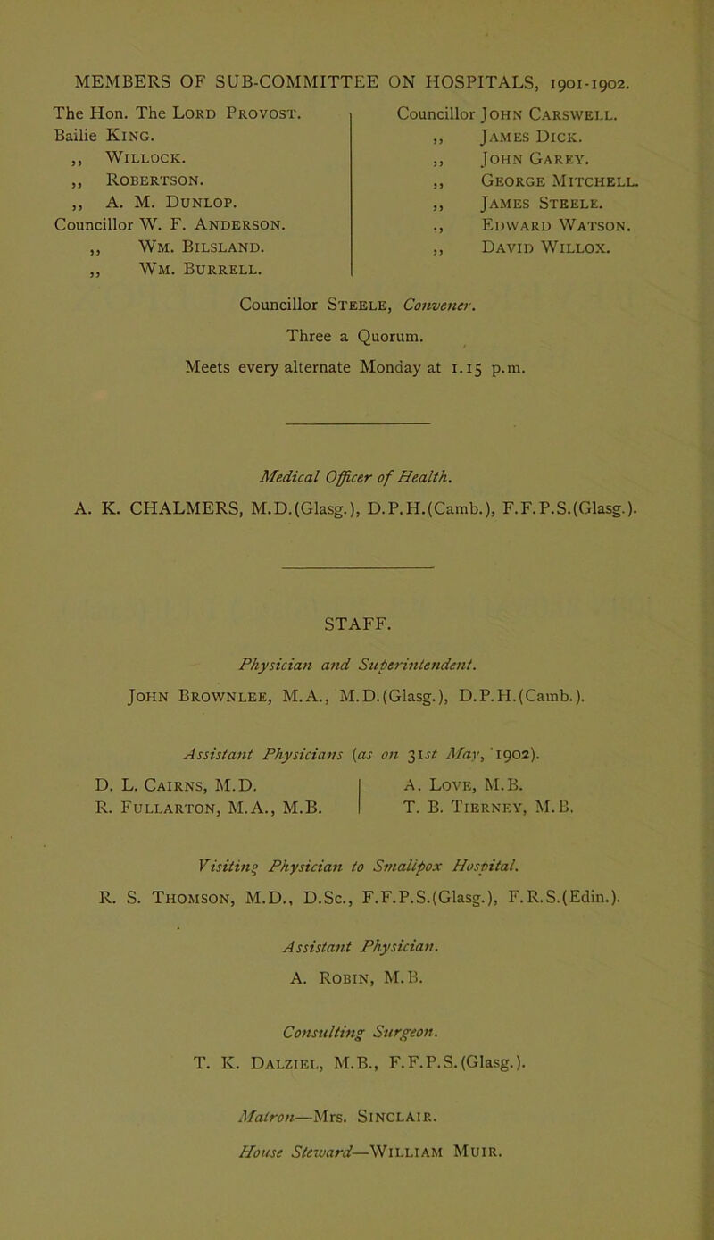 MEMBERS OF SUB-COMMITTEE ON HOSPITALS, 1901-1902. The Hon. The Lord Provost. Bailie King. ,, WiLLOCK. ,, Robertson. ,, A. M. Dunlop. Councillor W. F. Anderson. ,, Wm. Bilsland. ,, Wm. Burrell. Councillor John Carswell. ,, James Dick. ,, John Garey. ,, George Mitchell. ,, James Steele. ,, Edward Watson. ,, David Willox. Councillor Steele, Cotwener. Three a Quorum. Meets every alternate Monday at 1.15 p.m. Medical Officer of Health. A. K. CHALMERS, M.D.(Glasg.), D.P.H.(Camb.), F.F.P.S.(Glasg.). STAFF. Physician and Superintendent. John Brownlee, M.A., M.D.(Glasg.), D.P.H.(Camb.). Assistant Physicians on May, T902). D. L. Cairns, M.D. A. Love, M.B. R. Fullarton, M.A., M.B. T. B. Tierney, M.B. Visitino Physician to Smallpox Hospital. R. S. Thomson, M.D., D.Sc., F.F.P.S.(Glasg.), F.R.S.(Edin.). Assistant Physician. A. Robin, M.B. Consulting Surgeon. T. K. Dalziel, M.B., F.F.P.S.{Glasg.). Matron—Mrs. Sinclair. House Steward—William Muir.