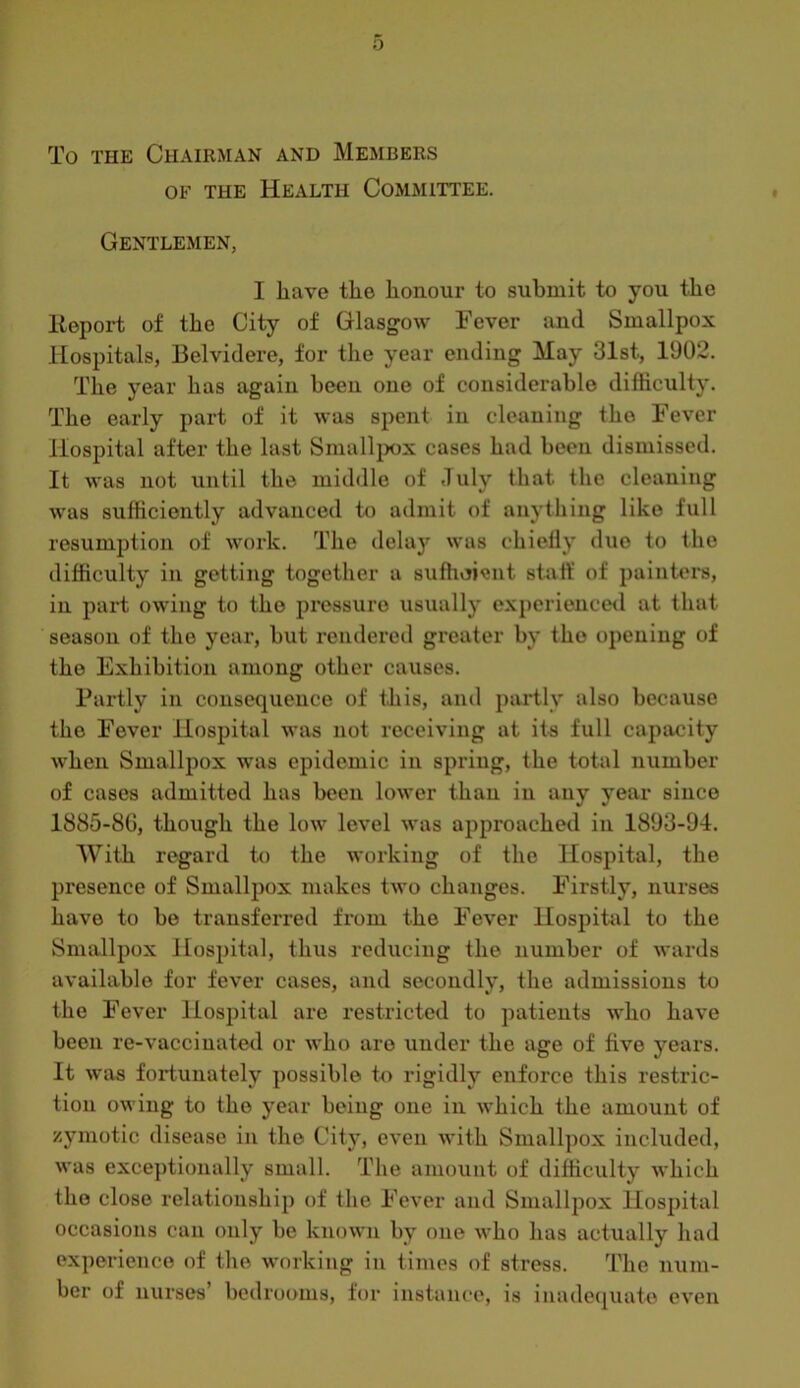 To THE Chairman and Members OF THE Health Committee. Gentlemen, I liave tlie honour to submit to you the Itepoi-t of the City of Glasgow Fever and Smallpox Hospitals, Belvidere, for the year ending May 31st, 1902. The year has again been one of considerable difficulty. The early part of it was spent in cleaning the Fever Hospital after the last Small}X)X cases had been dismissed. It was not until the middle of July that the cleaning was sufficiently advanced to admit of anything like full resumption of work. The delay was chielly duo to the difficulty in getting together a sufficient staff of painters, in part owing to the pressure usually experienced at that season of the year, but rendered greater by the opening of the Exhibition among other causes. Partly in consequence of this, and partly also because the Fever Hospital was not receiving at its full capacity when Smallpox was epidemic in spring, the total number of cases admitted has been lower than in any year since 1885-8G, though the low level was approached in 1893-94. With regard to the working of the Hospital, the presence of Smallpox makes two changes. Firstly, nurses have to be transferred from the Fever Hospitixl to the Smallpox Hospital, thus reducing the number of wards available for fever cases, and secondly, the admissions to the Fever Hospital are restricted to patients who have been re-vaccinated or who are under the age of five years. It was fortunately possible to rigidly enforce this restric- tion owing to the year being one in which the amount of zymotic disease in the City, even with Smallpox included, was exceptionally small. The amount of difficulty which the close relationship of the Fever and Smallpox Hospital occasions can only be known by one who has actually had experience of tlie working in times of stress. The num- ber of nurses’ bedrooms, for instance, is inadequate even