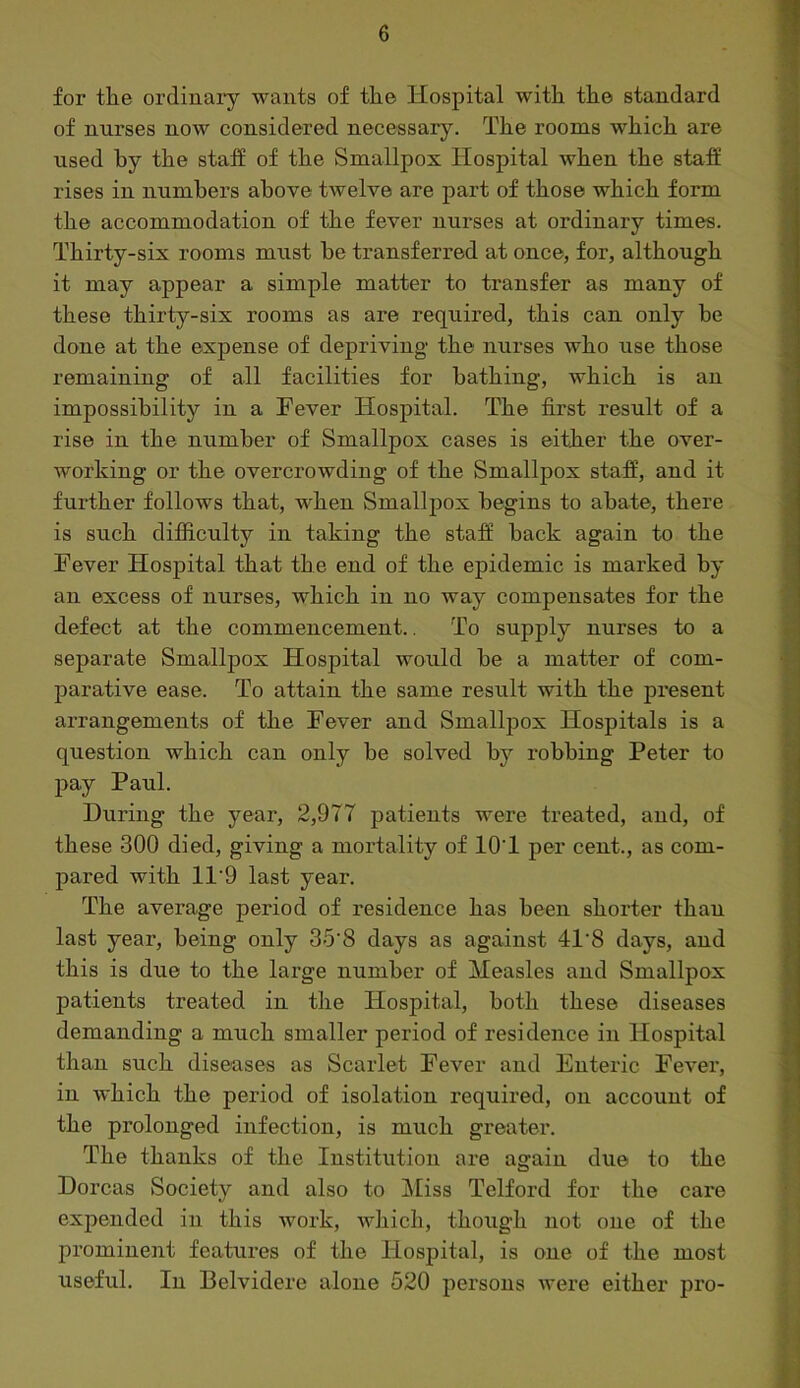 for tlie ordinary wants of tlie Ilospital with the standard of nurses now considered necessary. The rooms which are used by the staff of the Smallpox Hospital when the staff rises in numbers above twelve are part of those which form the accommodation of the fever nurses at ordinary times. Thirty-six rooms must be transferred at once, for, although it may appear a simple matter to transfer as many of these thirty-six rooms as are required, this can only be done at the expense of depriving the nurses who use those remaining of all facilities for bathing, which is an impossibility in a Fever Hospital. The first result of a rise in the number of Smallpox cases is either the over- working or the overcrowding of the Smallpox staff, and it further follows that, when Smallpox begins to abate, there is such difficulty in taking the staff back again to the Fever Hospital that the end of the epidemic is marked by an excess of nurses, which in no way compensates for the defect at the commencement.. To supply nurses to a separate Smallpox Hospital would be a matter of com- parative ease. To attain the same result with the present arrangements of the Fever and Smallpox Hospitals is a question which can only be solved by robbing Peter to pay Paul. During the year, 2,977 patients were treated, and, of these 300 died, giving a moi’tality of lOT per cent., as com- pared with 11'9 last year. The average period of residence has been shorter than last year, being only 35‘8 days as against 41’8 days, and this is due to the large number of Measles and Smallpox patients treated in the Hospital, both these diseases demanding a much smaller period of residence in Hospital than such diseases as Scarlet Fever and Enteric Fevex*, in which the period of isolation required, on account of the prolonged infection, is much greater. The thanks of the Institution ai'e again due to the Dorcas Society and also to iliss Telford for the cai*e expended in this work, which, though not one of the prominent features of the Hospital, is one of the most useful. In Belvidere alone 520 pei’sous were either pro-