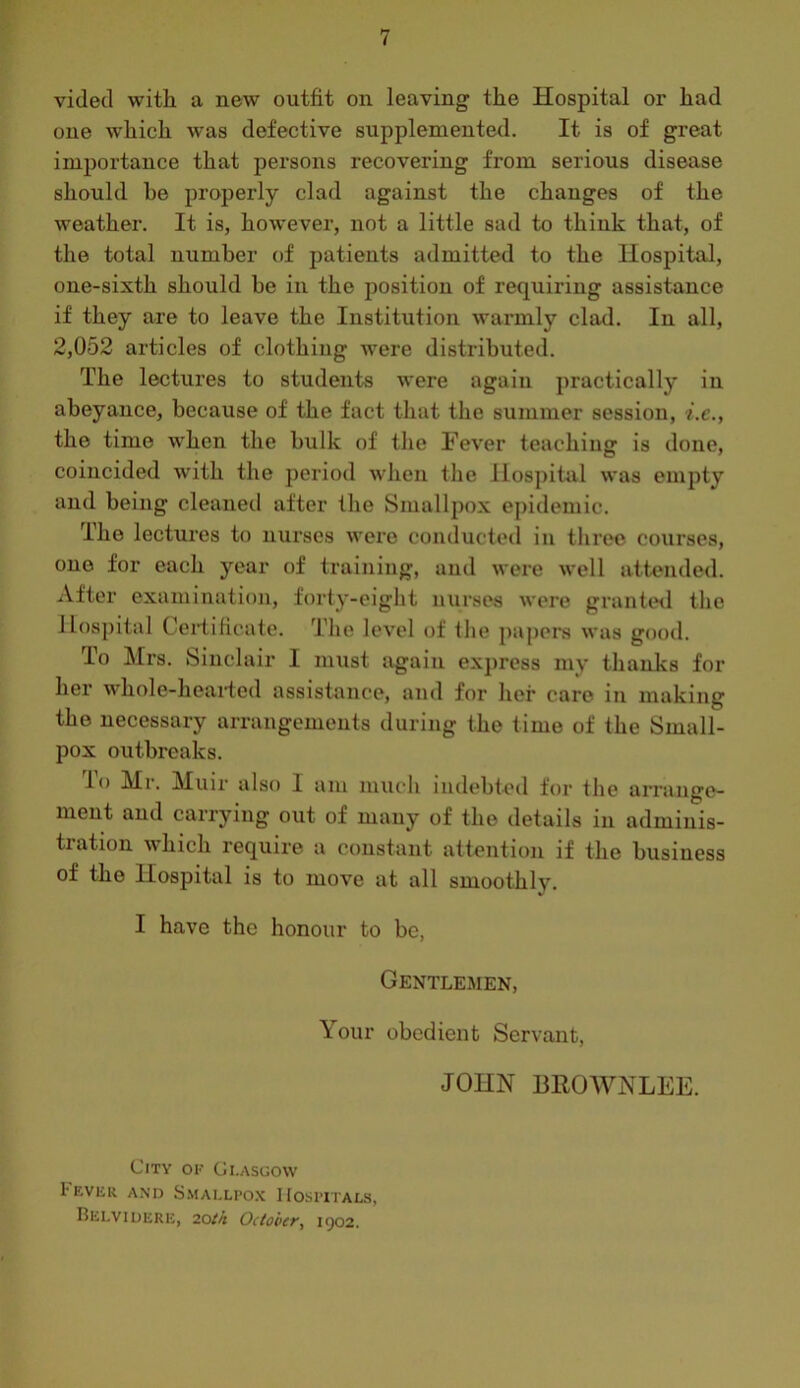 vided with a new outfit on leaving the Hospital or had one which was defective supplemented. It is of great importance that persons recovering from serious disease should be properly clad against the changes of the weather. It is, however, not a little sad to think that, of the total number of patients admitted to the Hospital, one-sixth should be in the position of requiring assistance if they are to leave the Institution warmly clad. In all, 2,052 articles of clothing were distributed. The lectures to students were again practically in abeyance, because of the fact that the summer session, i.e., the time when the bulk of the Fever teachins: is done, coincided with the period when the Hospital was empty and being cleaned after the Smallpox epidemic. The lectures to nurses were conducted in three courses, one for each year of training, and were well attended. After examination, forty-eight nurses were grantwl the Hospital Ceidificate. The level of the ])apers was good. lo Mrs. Sinclair I must again express my thanks for her whole-heaided assistance, and for her care in making the necessary arrangements during the time of the Small- pox outbreaks. lo Mr. Muir also I am much indebteil for the arrange- ment and carrying out of many of the details in adminis- tration which require a constant attention if the business of the Hospital is to move at all smoothly. I have the honour to be, Gentlemen, Your obedient Servant, JOHN BROWNLEE. City or Glasgow Fever and S.\iai.lpo.\ Hospitals, Belviuere, 2otk October, 1902.