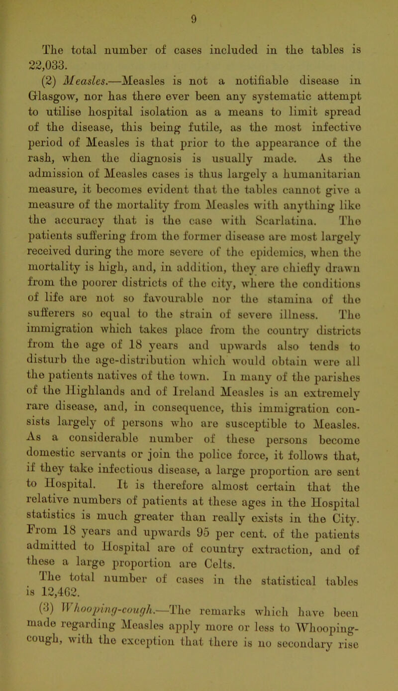 Tlie total number of cases included in tke tables is 22,033. (2) Measles.—Measles is not a notifiable disease in Glasgow, nor bas there ever been any systematic attempt to utilise hospital isolation as a means to limit spread of the disease, this being futile, as the most infective period of Measles is that prior to the appearance of the rash, when the diagnosis is usually made. As the admission of Measles cases is thus largely a humanitarian measure, it becomes evident that the tjibles cannot give a measure of the mortality from Measles with anything like the accuracy that is the case with Scarlatina. The jDatients sufiering from the former disease are most largely received during the more severe of the epidemics, when the mortality is high, and, in addition, they are chiefly drawn from the poorer districts of the city, whore the conditions of life are not so favourable nor the stamina of the suflierers so cnjual to the strain of severe illness. The immigration which takes place from the country districts from the ago of 18 years and upwards also tends to disturb the age-distribution which would obtain were all the patients natives of the town. In many of the parishes of the Highlands and of Ireland Measles is an exti’emely rare disease, and, in consequence, this immigration con- sists largely of persons who are susceptible to Measles. As a considerable number of these persons become domestic seiwants or join the police force, it follows that, if they take infectious disease, a large proportion are sent to Hospital. It is therefore almost certain that the lelative numbers of patients at these ages in the Hospital statistics is much greater than really exists in the City. From 18 years and upwards 95 per cent, of the patients admitted to Hospital are of country extraction, and of these a large proportion are Celts. Ihe total number of cases in the statistical tables is 12,4G2. (3) T1 hooping-cough.—The remarks which have been made regarding Measles apply more or less to Whooping- cougb, \\ ith the exception that there is no secondaiy rise