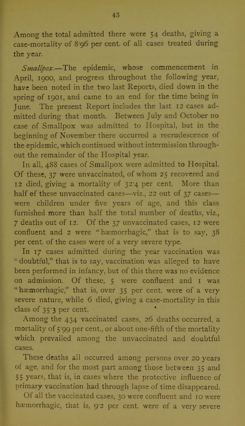 Among the total admitted there were 54 deaths, giving a case-mortality of 8 96 per cent, of all cases treated during the year. Smallpox.—The epidemic, whose commencement in April, 1900, and progress throughout the following year, have been noted in the two last Reports, died down in the spring of 1901, and came to an end for the time being in June. The present Report includes the last 12 cases ad- mitted during that month. Between July and October no case of Smallpox was admitted to Hospital, but in the besfinninsr of November there occurred a recrudescence of the epidemic, which continued without intermission through- out the remainder of the Hospital year. In all, 48S cases of Smallpox were admitted to Hospital. Of these, 37 were unvaccinated, of whom 25 recovered and 12 died, giving a mortality of 32‘4 per cent. More than half of these unvaccinated cases—viz., 22 out of 37 cases— were children under five years of age, and this class furnished more than half the total number of deaths, viz., 7 deaths out of 12. Of the 37 unvaccinated cases, 12 were confluent and 2 were “ hmmorrhagic,” that is to say, 38 per cent, of the cases were of a very severe type. In 17 cases admitted during the year vaccination was “ doubtful,” that is to say, vaccination was alleged to have been performed in infancy, but of this there was no evidence on admission. Of these, 5 were confluent and i was “haemorrhagic,” that is, over 35 per cent, were of a very severe nature, while 6 died, giving a case-mortality in this class of 35'3 per cent. Among the 434 vaccinated cases, 26 deaths occurred, a mortality of 5’99 per cent., or about one-fifth of the mortality which prevailed among the unvaccinated and doubtful cases. These deaths all occurred among persons over 20 years of age, and for the most part among those between 35 and 55 years, that is, in cases where the protective influence of primary vaccination had through lapse of time disappeared. Of all the vaccinated cases, 30 were confluent and 10 were ha,‘morrhagic, that is, 9'2 per cent, were of a very severe