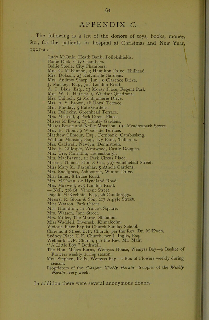 APPENDIX C. The following is a list of the donors of toys, books, money, &c., for the patients in hospital at Christmas and New Year, Lady M'Onie, Heath Bank, Pollokshields. ^ Bailie Dick, City Chambers. Bailie Steele, City Chambers. Mrs. C. M'Kinnon, 3 Hamilton Drive, Hillhead. Mrs. Dobson, 23 Kelvinside Gardens. Mrs. Andrew Sharp, Jun., 9 Clarence Drive. J. Mackey, Esq., 725 London Road. A. r. Blair, Esq., 23 Moray Place, Regent Park. Mrs. W. L. Hatrick, 9 Windsor Quadrant. Mrs. Tulloch, 52 Montgomerie Drive. Mrs. A. S. Brown, 18 Royal Terrace. Mrs. Findlay, 5 Bute Gardens. Mrs. Dallachy, Greenhead Terrace. Mrs. M'Leod, 4 Park Circus Place. Misses M'Ewan, 13 Huntly Gardens. Misses Bessie and Nellie Morrison, 191 Meadowpark Street. Mrs. E. Thom, 9 Woodside Terrace. Matthew Gilmour, Esq., Fernbank, Cambuslang. William Manson, Esq., Ivy Bank, Tollcross. Mrs. Caldwell, Newlyn, Dennistoun. Miss E. Gillespie, Westwood, Castle-Douglas. Mrs. Ure, Cairndhu, Helensburgh. Mrs. MacBrayne, ii Park Circus Place. Messrs. Thomas Flint & Co., 397 Sauchiehall Street. Miss Mary M. Farquhar, 5 Athole Gardens. Mrs. Snodgrass, Ashbourne, Winton Drive. Miss Innes, 8 Bruce Road. Mrs. M‘Ewan, 92 Hyndland Road. Mrs. Maxwell, 275 London Road. — Neil, 316 St. Vincent Street. Dugald M'Kechnie, Esq., 26 Candleriggs. Messrs. R. Sloan & Son, 217 Argyle Street. Miss Watson, Park Circus. Miss Hamilton, ii Prince’s Square. Mrs. Watson, Jane Street. Mrs. Miller, The Manse, Shandon. Miss Waddell, Inveresk, Kilmalcolm. Victoria Place Baptist Church Sunday School. Claremont Street U.F. Church, per the Rev. Dr. M'Ewen. Sydney Place U.F. Church, per J. Inglis, Esq. Wellpark U.F. Church, per the Rev. Mr. Main “A Little Boy,” Bothwell. The Hon. Misses Burns, Wemyss House, Wemyss Bay—a Basket of Flowers weekly during season. Mrs. Stephen, Kelly, Wemyss Bay—a Box of Flowers weekly during season. Proprietors of the Glasgow Weekly Herald—6 copies of the Weekly Herald every week. In addition there were several anonymous donors.