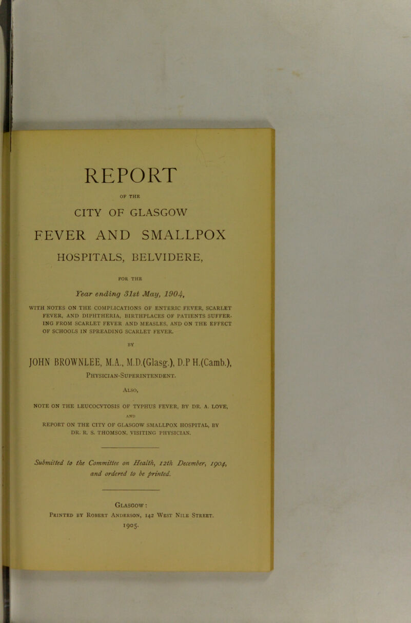 REPORT OF THE CITY OF GLASGOW FEVER AND SMALLPOX HOSPITALS, BELVIDERE, FOR THE Year ending 31st May, 1904, WITH NOTES ON THE COMPLICATIONS OF ENTERIC FEVER, SCARLET FEVER, AND DIPHTHERIA, BIRTHPLACES OF PATIENTS SUFFER. ING FROM SCARLET FEVER AND MEASLES, AND ON THE EFFECT OF SCHOOLS IN SPREADING SCARLET FEVER. BY JOHN BROWNLEE, M.A., M.D.(Glasg.), D.P H.(Camb.), Physician-Superintendent. Also, NOTE ON THE LEUCOCYTOSIS OF TYPHUS FEVER, BY DR. A. LOVE, AND REPORT ON THE CITY OF GLASGOW SMALLPOX HOSPITAL, BY DR. R. S. THOMSON, VISITING PHYSICIAN. Submitted, to the Committee on Health, 12th December, 1904, and ordered to be printed. Glasgow : Printed by Robert Anderson, 142 West Nile Street. 1905.