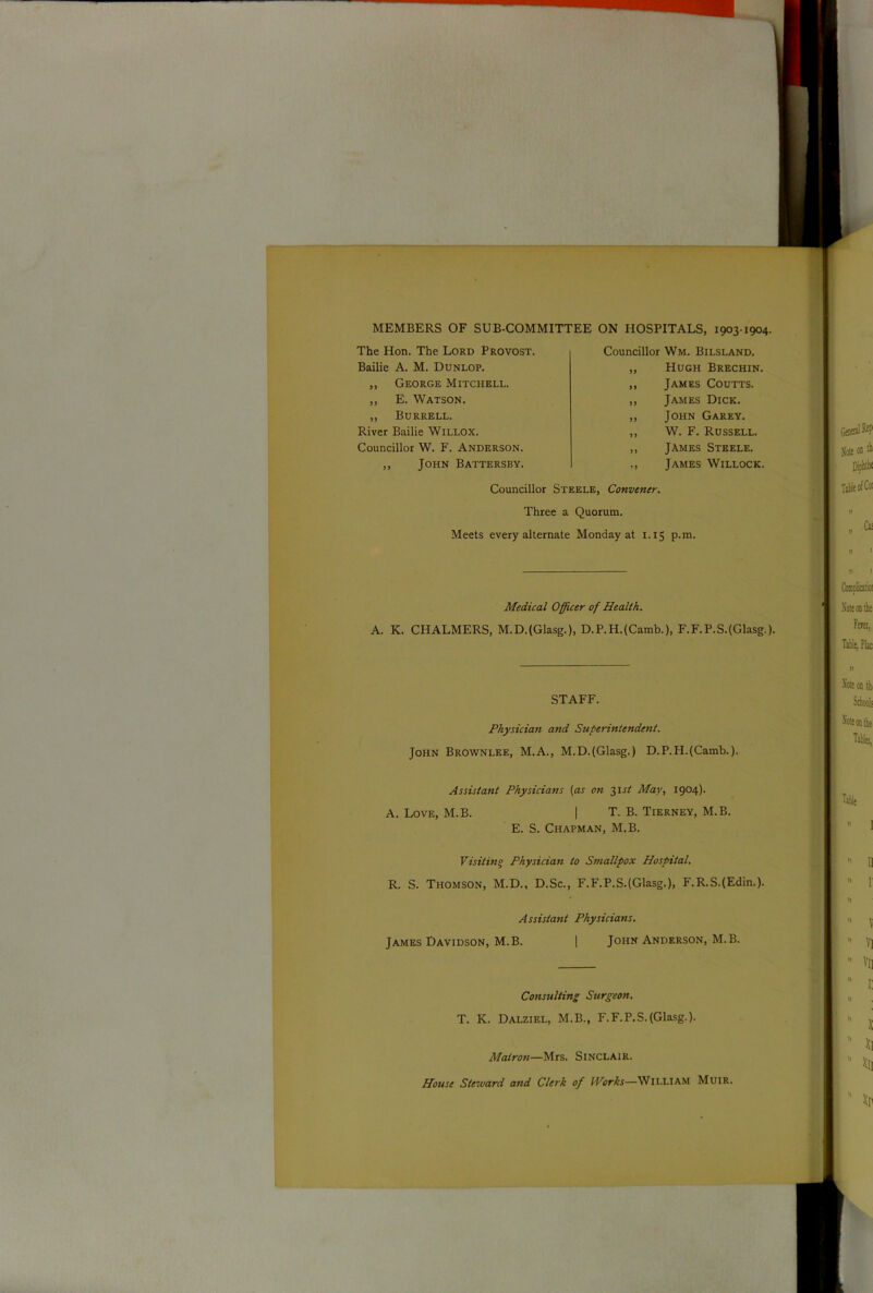 MEMBERS OF SUB-COMMITTEE ON HOSPITALS, 1903-1904. The Hon. The Lord Provost. Bailie A. M. Dunlop. „ George Mitchell. ,, E. Watson. „ Burrell. River Bailie WlLLOX. Councillor W. F. Anderson. „ John Battersby. Councillor Wm. Bilsland. „ Hugh Brechin. ,, James Coutts. „ James Dick. „ John Garey. „ W. F. Russell. ,, James Steele. ,, James Willock Councillor Steele, Convener. Three a Quorum. Meets every alternate Monday at 1.15 p.m. Medical Officer of Health. A. K. CHALMERS, M.D.(Glasg.), D.P.H.(Camb.), F.F.P.S.(Glasg.). STAFF. Physician and Superintendent. John Brownlee, M.A., M.D.(Glasg.) D.P.H.(Camb.). Assistant Physicians (as on 31 st May, 1904). A. Love, M.B. | T. B. Tierney, M.B. E. S. Chapman, M.B. Visitin° Physician to Smallpox Hospital. R. S. Thomson, M.D., D.Sc., F.F.P.S.(Glasg.), F.R.S.(Edin.). Assistant Physicians. James Davidson, M.B. | John Anderson, M.B. Consulting Surgeon. T. K. Dalziel, M.B., F.F.P.S.(Glasg-). Matron—Mrs. Sinclair. House Steward and Clerk of IVorks—William Muir.