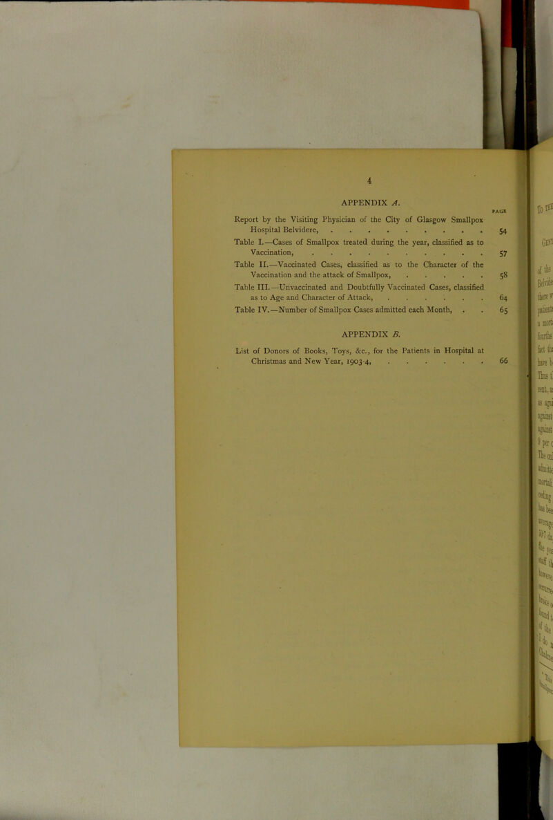 APPENDIX A. PAliB Report by the Visiting Physician of the City of Glasgow Smallpox Hospital Belvidere, 54 Table I.—Cases of Smallpox treated during the year, classified as to Vaccination, .......... 57 Table II.—Vaccinated Cases, classified as to the Character of the Vaccination and the attack of Smallpox, ..... 58 Table III.—Unvaccinated and Doubtfully Vaccinated Cases, classified as to Age and Character of Attack, 64 Table IV.—Number of Smallpox Cases admitted each Month, . . 65 APPENDIX B. List of Donors of Books, Toys, &c., for the Patients in Hospital at Christmas and New Year, 1903-4, ...... 66