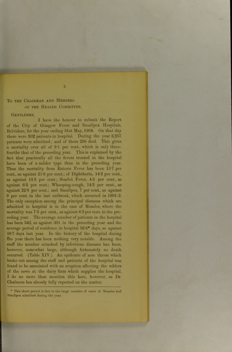 To the Chairman and Members of the Health Committee. Gentlemen, I have the honour to submit the Report of the City of Glasgow Fever and Smallpox Hospitals, Bclvidere, for the year ending 31st May, 1904. On that day there were 302 patients in hospital. During the year 3,257 patients were admitted; and of these 296 died. This gives a mortality over all of 9T per cent., which is only three- fourths that of the preceding year. This is explained by the fact that practically all the fevers treated in the hospital have been of a milder type than in the preceding year. Thus the mortality from Enteric Fever has been 15 7 per cent., as against 2T6 per cent.; of Diphtheria, 142 per cent., as against 185 per cent.; Scarlet Fever, 4 5 per cent., as against 63 per cent.; Whooping-cough, 143 per cent., as against 22 8 per cent.; and Smallpox, 7 per cent., as against 9 per cent, in the last outbreak, which occurred in 1901-2. The only exception among the principal diseases which are admitted to hospital is in the case of Measles, where the mortality was 7 3 per cent., as against 6 3 per cent, in the pre- ceding year. The average number of patients in the hospital has been 342, as against 301 in the preceding year, and the average period of residence in hospital 36-6* days, as against 50 7 days last year. In the history of the hospital during ffhe year there has been nothing very notable. Among the staff the number attacked by infectious diseases has been, however, somewhat large, although fortunately no death occurred. (Table XIV.) An epidemic of sore throat which broke out among the staff and patients of the hospital was found to be associated with an eruption affecting the udders of the cows at the dairy farm which supplies the hospital. I do no more than mention this here, however, as Dr. Chalmers has already fully reported on the matter. * This short period is due to the largo number of eases of Measles and Smallpox admitted during the year.