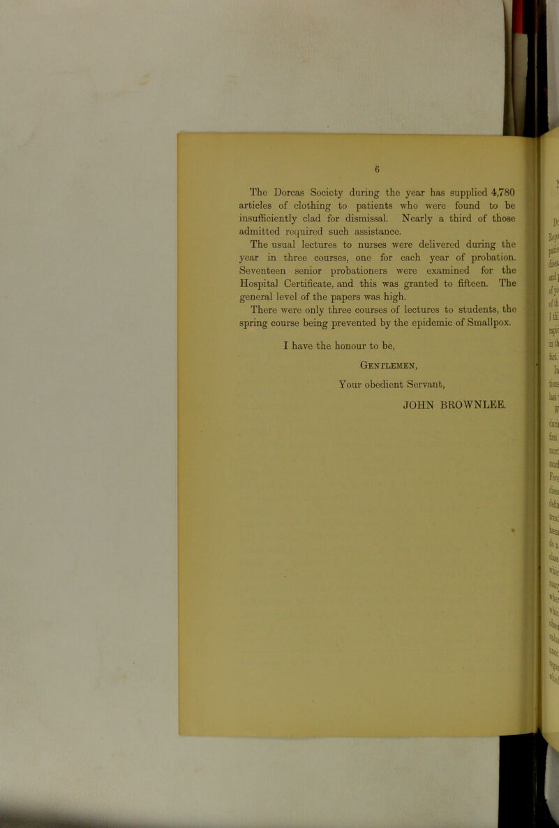 The Dorcas Society during the year has supplied 4,780 articles of clothing to patients who were found to be insufficiently clad for dismissal. Nearly a third of those admitted required such assistance. The usual lectures to nurses were delivered during the year in three courses, one for each year of probation. Seventeen senior probationers were examined for the Hospital Certificate, and this was granted to fifteen. The general level of the papers was high. There were only three courses of lectures to students, the spring course being prevented by the epidemic of Smallpox. I have the honour to be, Gentlemen, Your obedient Servant, JOHN BROWNLEE.