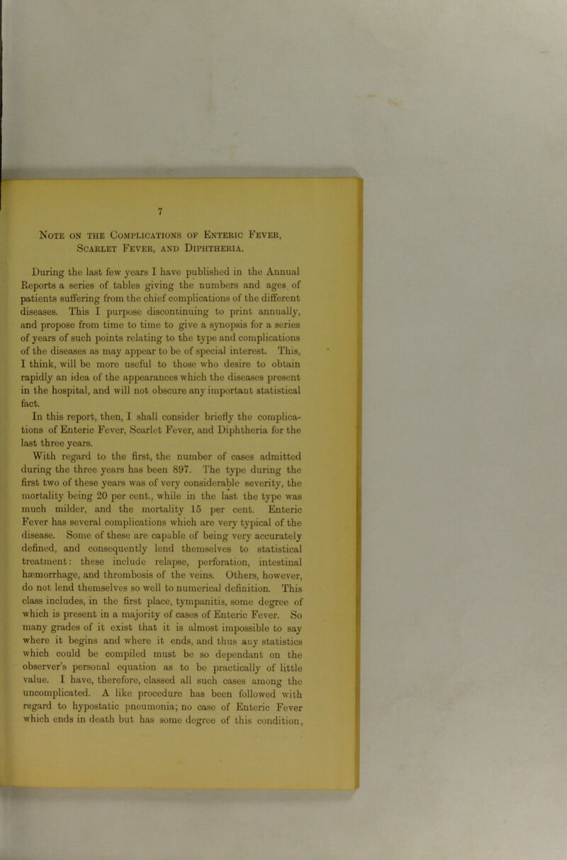 Note on the Complications of Enteric Fever, Scarlet Fever, and Diphtheria. During the last few years I have published in the Annual Reports a series of tables giving the numbers and ages of patients suffering from the chief complications of the different diseases. This I purpose discontinuing to print annually, and propose from time to time to give a synopsis for a series of years of such points relating to the type and complications of the diseases as may appear to be of special interest. This, I think, will be more useful to those who desire to obtain rapidly an idea of the appearances which the diseases present in the hospital, and will not obscure any important statistical fact. In this report, then, I shall consider briefly the complica- tions of Enteric Fever, Scarlet Fever, and Diphtheria for the last three years. With regard to the first, the number of cases admitted during the three years has been 897. The type during the first two of these years was of very considerable severity, the mortality being 20 per cent., while in the last the type was much milder, and the mortality 15 per cent. Enteric Fever has several complications which are very typical of the disease. Some of these are capable of being very accurately defined, and consequently lend themselves to statistical treatment: these include relapse, perforation, intestinal hremorrhage, and thrombosis of the veins. Others, however, do not lend themselves so well to numerical definition. This class includes, in the first place, tympanitis, some degree of which is present in a majority of cases of Enteric Fever. So many grades of it exist that it is almost impossible to say where it begins and where it ends, and thus any statistics which could be compiled must be so dependant on the observer’s personal equation as to be practically of little value. I have, therefore, classed all such cases among the uncomplicated. A like procedure has been followed with regard to hypostatic pneumonia; no case of Enteric Fever which ends in death but has some degree of this condition,