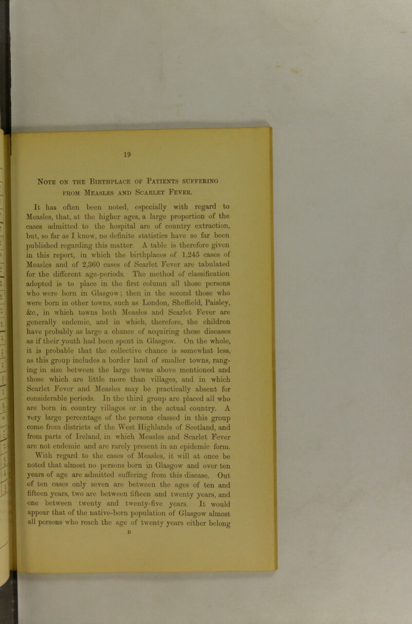 Note on the Birthplace of Patients suffering from Measles and Scarlet Fever. It has often been noted, especially with regard to Measles, that, at the higher ages, a large proportion of the cases admitted to the hospital are of country extraction, but, so far as I know, no definite statistics have so far been published regarding this matter. A table is therefore given in this report, in which the birthplaces of 1,245 cases of Measles and of 2,360 cases of Scarlet Fever are tabidated for the different age-periods. The method of classification adopted is to place in the first column all those persons who were born in Glasgow; then in the second those who were born in other towns, such as London, Sheffield, Paisley, &c., in which towns both Measles and Scarlet Fever are generally endemic, and in which, therefore, the children have probably as large a chance of acquiring these diseases as if their youth had been spent in Glasgow. On the whole, it is probable that the collective chance is somewhat less, as this group includes a border land of smaller towns, rang- ing in size between the large towns above mentioned and those which are little more than villages, and in which Scarlet Fever and Measles may be practically absent for considerable periods. In the third group are placed all who are born in country villages or in the actual country. A very large percentage of the persons classed in this group come from districts of the West Highlands of Scotland, and from parts of Ireland, in which Measles and Scarlet Fever are not endemic and are rarely present in an epidemic form. With regard to the cases of Measles, it will at once be noted that almost no persons born in Glasgow and over ten years of age are admitted suffering from this disease. Out of ten cases only seven are between the ages of ten and fifteen years, two arc between fifteen and twenty years, and one between twenty and twenty-five years. It would appear that of the native-born population of Glasgow almost all persons who reach the age of twenty years either belong n