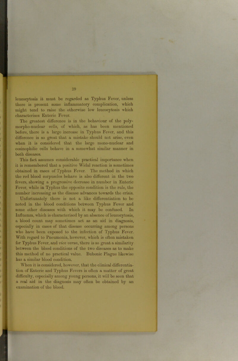 leucocytosis it must be regarded as Typhus Fever, unless there is present some inflammatory complication, which might tend to raise the otherwise low leucocytosis which characterises Enteric Fever. The greatest difference is in the behaviour of the poly- morpho-nuclear cells, of which, as has been mentioned before, there is a large increase in Typhus Fever, and this difference is so great that a mistake should not arise, even when it is considered that the large mono-nuclear and eosinoirhilic cells behave in a somewhat similar manner in both diseases. This fact assumes considerable practical importance when it is remembered that a positive Widal reaction is sometimes obtained in cases of Typhus Fever. The method in which the red blood corpuscles behave is also different in the two fevers, showing a progressive decrease in number in Enteric Fever, while in Typhus the opposite condition is the rule, the number increasing as the disease advances towards the crisis. Unfortunately there is not a like differentiation to be noted in the blood conditions between Typhus Fever and some other diseases with which it may be confused. In Influenza, which is characterised by an absence of leucocytosis, a blood count may sometimes act as an aid in diagnosis, especially in cases of that disease occurring among persons who have been exposed to the infection of Typhus Fever. With regard to Pneumonia, however, which is often mistaken for Typhus Fever, and vice versa, there is so great a similarity between the blood conditions of the two diseases as to make this method of no practical value. Bubonic Plague likewise has a similar blood condition. When it is considered, however, that the clinical differentia- tion of Enteric and Typhus Fevers is often a matter of great difficulty, especially among young persons, it will be seen that a real aid in the diagnosis may often be obtained by an examination of the blood.