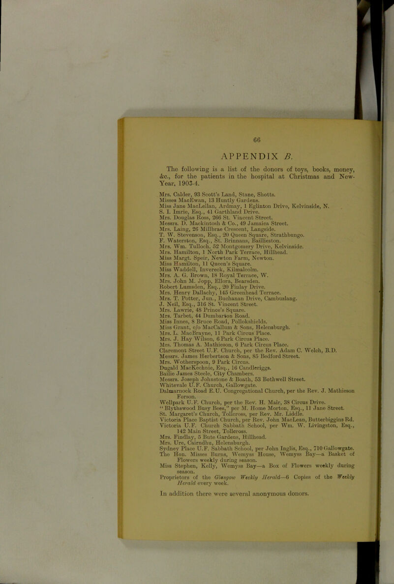 B. APPENDIX The following is a list of the donors of toys, books, money, Ac., for the patients in the hospital at Christmas and New- Year, 1903-4. Mrs. Calder, 93 Scott’s Land, Stane, Shotts. Misses MacEwan, 13 Huntly Gardens. Miss Jane MacLellan, Ardmay, 1 Eglinton Drive, Kelvinside, N. S. I. Imrie, Esq., 41 Garthland Drive. Mrs. Douglas Ross, 266 St. Vincent Street. Messrs. D. Mackintosh & Co., 49 Jamaica Street. Mrs. Laing, 26 Millbrae Crescent, Langside. T. W. Stevenson, Esq., 20 Queen Square, Strathbungo. F. Waterston, Esq., St. Brinnans, Baillieston. Mrs. Wm. Tullocb, 52 Montgomery Drive, Kelvinside. Mrs. Hamilton, 1 North Park Terrace, Hillhead. Miss Margt. Speir, Newton Farm, Newton. Miss Hamilton, 11 Queen’s Square. Miss Waddell, Invereek, Kilmalcolm. Mrs. A. G. Brown, 18 Royal Terrace, W. Mrs. John M. Jopp, Ellora, Bearsden. Robert Lumsden, Esq., 20 Finlay Drive. Mrs. Henry Dallachy, 145 Greenhead Terrace. Mrs. T. Potter, Jun., Buchanan Drive, Cambuslang. J. Neil, Esq., 316 St. Vincent Street. Mrs. Lawrie, 48 Prince’s Square. Mrs. Tarbet, 44 Dumbarton Road. Miss Innes, 8 Bruce Road, Pollokshields. Miss Grant, c/o MacCallum & Sons, Helensburgh. Mrs. L. MacBrayne, 11 Park Circus Place. Mrs. J. Hay Wilson, 6 Park Circus Place. Mrs. Thomas A. Mathieson, 6 Park Circus Place. Claremont Street U.F. Church, per the Rev. Adam C. Welch, B.D. Messrs. James Herbertson & Sons, 85 Bedford Street. Mrs. Wotherspoon, 9 Park Circus. Dugald MacKeehnie, Esq., 16 Candleriggs. Bailie James Steele, City Chambers. Messrs. Joseph Johnstone & Boath, 53 Both well Street. Whitevale U.F. Church, Gallowgate. Dalmarnock Road E.U. Congregational Church, per the Rev. J. Mathieson For son. Wellpark U.F. Church, per the Rev. H. Mair, 38 Circus Drive. “Blythswood Busy Bees,” per M. Home Morton, Esq., 11 Jane Street. St. Margaret’s Church, Tollcross, per Rev. Mr. Liddle. Victoria Place Baptist Church, per Rev. John MacLean, Butterbiggins Rd. Victoria U.F. Church Sabbath School, per Wm. W. Livingston, Esq., 142 Main Street, Tollcross. Mrs. Findlay, 5 Bute Gardens, Hillhead. Mrs. Ure, Cairndhu, Helensburgh. Sydney Place U.F. Sabbath School, per John Inglis, Esq., 710 Gallowgate. The Hon. Misses Burns, Wemyss House, Wemyss Bay—a Basket of Flowers weekly during season. Miss Stephen, Kelly, Wemyss Bay—a Box of Flowers weekly during season. Proprietors of the Glasgow Weekly Herald—6 Copies of the Weekly Herald every week. In addition there were several anonymous donors.