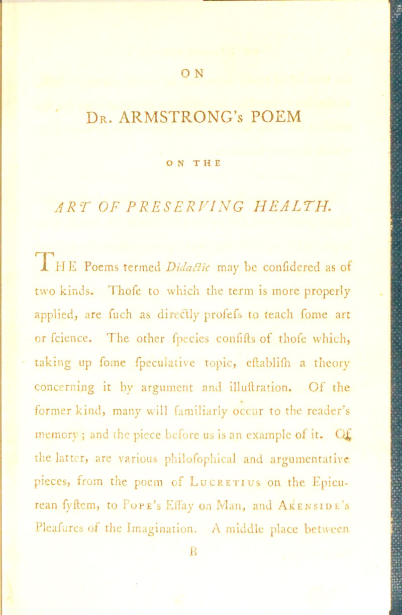 Dr. ARMSTRONG’S POEM ON THE ART OF PRESERVING HEALTH. Th E Poems termed Didaftic may be confidercd as of two kinds. Thofe to which the term is more properly applied, are fuch as direftly profefs to teach fonie art or fcience. The other fpecies confifts of thofe which, taking up fome fpeculative topic, eftablifh a theory concerning it by argument and illuftration. Of the former kind, many will familiarly occur to the reader’s memory ; and the piece before us is an example of it. Q£ the latter, are various philofophical and argumentative pieces, from the poem of Lucretius on the Epicu- rean fvftem, to Fore’s Effay on Man, and Akenside’s Pleafures of the Imagination. A middle place between R